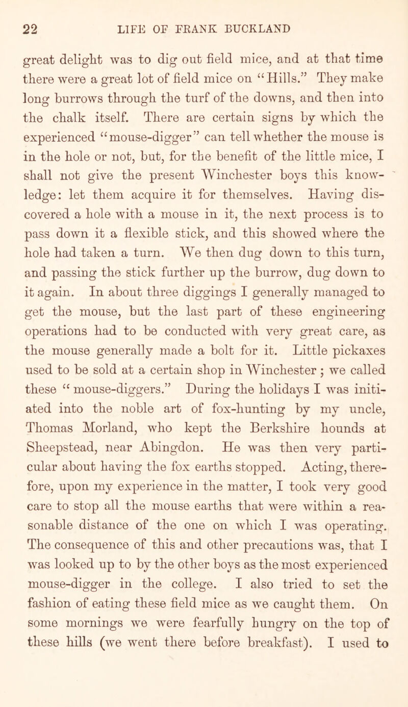 great delight was to dig out field mice, and at that time there were a great lot of field mice on “Hills.” They make long burrows through the turf of the downs, and then into the chalk itself. There are certain signs by which the experienced “mouse-digger” can tell whether the mouse is in the hole or not, but, for the benefit of the little mice, I shall not give the present Winchester boys this know- ledge: let them acquire it for themselves. Having dis- covered a hole with a mouse in it, the next process is to pass down it a flexible stick, and this showed where the hole had taken a turn. We then dug down to this turn, and passing the stick further up the burrow, dug down to it again. In about three diggings I generally managed to get the mouse, but the last part of these engineering operations had to be conducted with very great care, as the mouse generally made a bolt for it. Little pickaxes used to be sold at a certain shop in Winchester; we called these “ mouse-diggers.” During the holidays I was initi- ated into the noble art of fox-hunting by my uncle, Thomas Morland, who kept the Berkshire hounds at Sheepstead, near Abingdon. He was then very parti- cular about having the fox earths stopped. Acting, there- fore, upon my experience in the matter, I took very good care to stop all the mouse earths that were within a rea- sonable distance of the one on which I was operating. The consequence of this and other precautions was, that I was looked up to by the other boys as the most experienced mouse-digger in the college. I also tried to set the fashion of eating these field mice as we caught them. On some mornings we were fearfully hungry on the top of these hills (we went there before breakfast). I used to