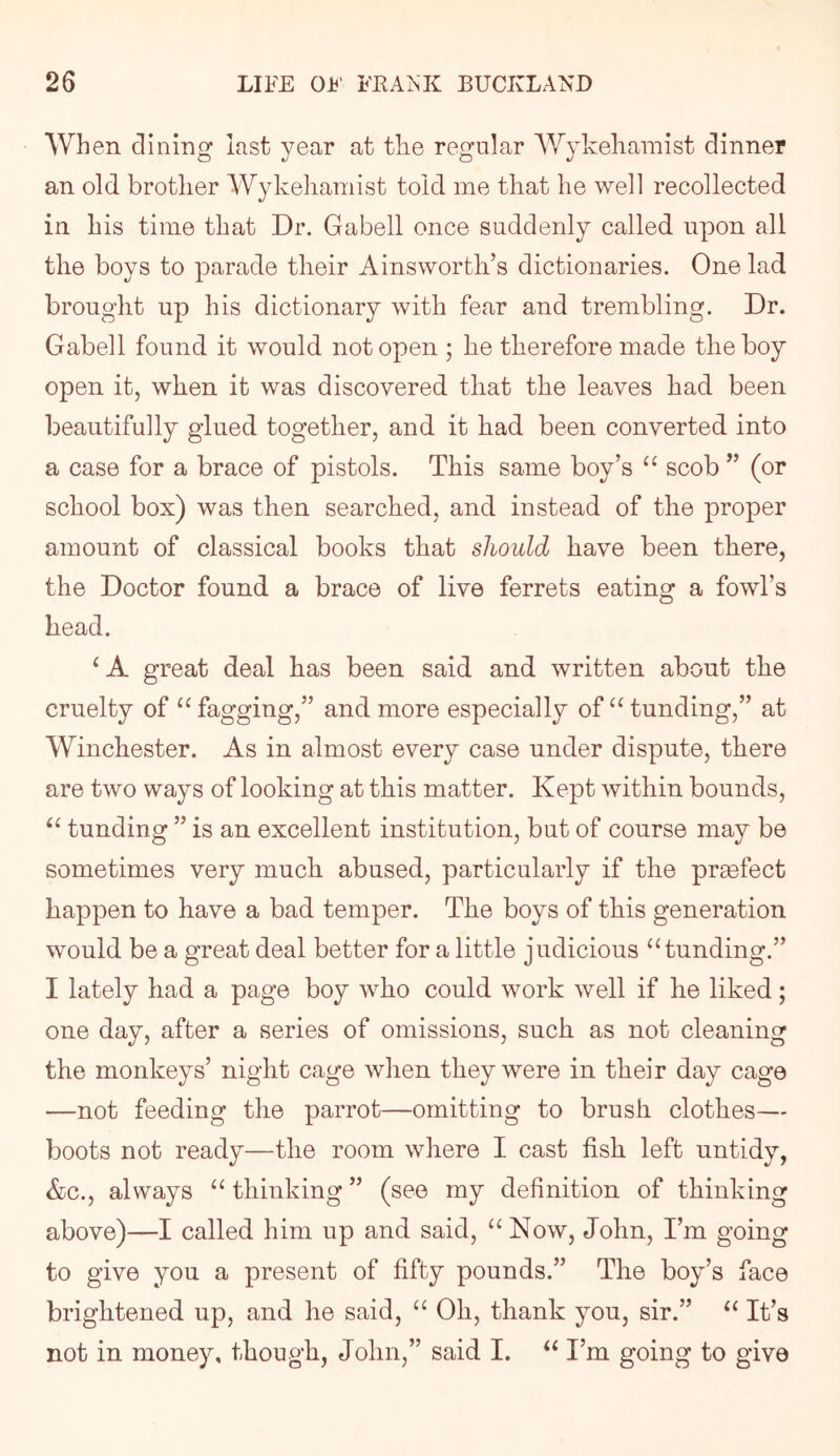 When dining last year at tlie regular AVykeliainist dinner an old brotlier Wykehamist told me that he well recollected in his time that Dr. Gabell once suddenly called upon all the boys to parade their Ainsworth’s dictionaries. One lad brought up his dictionary with fear and trembling. Dr. Gabell found it would not open ; he therefore made the boy open it, when it was discovered that the leaves had been beautifully glued together, and it had been converted into a case for a brace of pistols. This same boy’s scob ” (or school box) was then searched, and instead of the proper amount of classical books that should have been there, the Doctor found a brace of live ferrets eating a fowl’s head. ^ A great deal has been said and written about the cruelty of fagging,” and more especially of funding,” at Winchester. As in almost every case under dispute, there are two ways of looking at this matter. Kept within bounds, funding ” is an excellent institution, but of course may be sometimes very much abused, particularly if the pracfect happen to have a bad temper. The boys of this generation would be a great deal better for a little judicious ‘‘funding.” I lately had a page boy who could work well if he liked; one day, after a series of omissions, such as not cleaning the monkeys’ night cage when they were in their day cage —not feeding the parrot—omitting to brush clothes— boots not ready—the room where I cast fish left untidy, &c., always “ thinking ” (see my definition of thinking above)—I called him up and said, “Now, John, I’m going to give you a present of fifty pounds.” The boy’s face brightened up, and he said, “ Oh, thank you, sir.” “ It’s not in money, though, John,” said I. “ I’m going to give