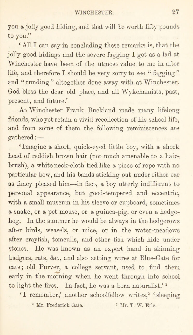 you a jolly good hiding, and that will be worth fifty pounds to you.” ‘All I can say in concluding these remarks is, that tfie jolly good hidings and the severe fagging I got as a lad at Winchester have been of the utmost value to me in after life, and therefore I should be very sorry to see “ fagging” and “ funding ” altogether done away with at Winchester. God bless the dear old place, and all Wykehamists, past, present, and future.’ At Winchester Frank Buckland made many lifelong friends, who yet retain a vivid recollection of his school life, and from some of them the following reminiscences are gathered:— ‘ Imagine a short, quick-eyed little boy, with a shock head of reddish brown hair (not much amenable to a hair- brush), a white neck-cloth tied like a piece of rope with no particular bow, and his bands sticking out under either ear as fancy pleased him—in fact, a boy utterly indifferent to personal appearance, but good-tempered and eccentric, with a small museum in his sleeve or cupboard, sometimes a snake, or a pet mouse, or a guinea-pig, or even a hedge- hog. In the summer he would be always in the hedgerows after birds, weasels, or mice, or in the water-meadows after crayfish, tomculls, and other fish which hide under stones. He was known as an expert hand in skinning badgers, rats, &c., and also setting wires at Blue-Gate for cats; old Purver, a college servant, used to find them early in the morning when he went through into school to light the fires. In fact, he was a born naturalist.’ * ‘ I remember,’ another schoolfellow writes,^ ‘ sleeping * Mr. Frederick Gale.  Mr. T. W. Erie.
