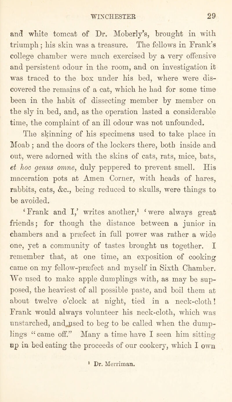 and wliite tomcat of Dr. Moberly’s, brought in with triumph; his skin was a treasure. The fellows in Frank’s college chamber were much exercised by a very offensive and persistent odour in the room, and on investigation it was traced to the box under his bed, where were dis- covered the remains of a cat, which he had for some time been in the habit of dissecting member by member on the sly in bed, and, as the operation lasted a considerable time, the complaint of an ill odour was not unfounded. The skinning of his specimens used to take place in Moab ; and the doors of the lockers there, both inside and out, were adorned with the skins of cats, rats, mice, bats, et hoc genus omne, duly peppered to prevent smell. His maceration pots at Amen Corner, with heads of hares, rabbits, cats, &c., being reduced to skulls, were things to be avoided. ^ Frank and I,’ writes another,^ ^ were always great friends; for though the distance between a junior in chambers and a praefect in full power was rather a wide one, yet a community of tastes brought us together. I remember that, at one time, an exposition of cooking came on my fellow-praafect and myself in Sixth Chamber. We used to make apple dumplings with, as may be sup- posed, the heaviest of all possible paste, and boil them at about twelve o’clock at night, tied in a neck-cloth! Frank would always volunteer his neck-cloth, which was unstarched, and^psed to beg to be called when the dump- lings came off.” Many a time have I seen him sitting np in bed eating the proceeds of our cookery, which I own * Dr. Merriman.