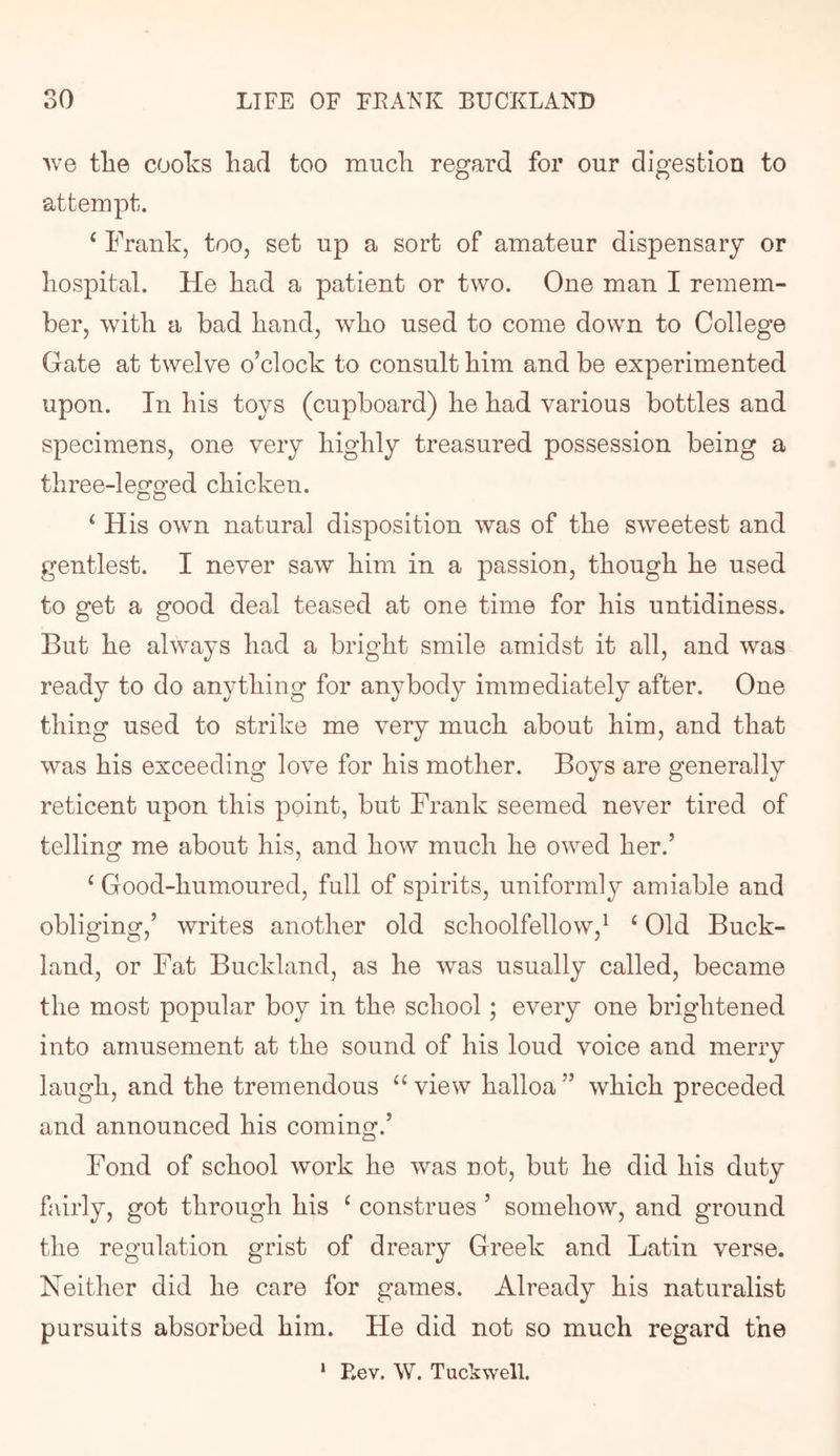 W6 tlie coolvS had too much regard for our digestion to attempt. ‘ Frank, too, set up a sort of amateur dispensary or hospital. He had a patient or two. One man I remem- ber, with a bad hand, who used to come down to College Gate at twelve o’clock to consult him and be experimented upon. In his toys (cupboard) he had various bottles and specimens, one very highly treasured possession being a three-leora’od chicken. ‘ His own natural disposition was of the sweetest and gentlest. I never saw him in a passion, though he used to get a good deal teased at one time for his untidiness. But he always had a bright smile amidst it all, and was ready to do anything for anybody immediately after. One thing used to strike me very much about him, and that was his exceeding love for his mother. Boys are generally reticent upon this point, but Frank seemed never tired of telling me about his, and how much he owed her.’ ‘ Good-humoured, full of spirits, uniformly amiable and obliging,’ writes another old schoolfellow,^ ‘ Old Buck- land, or Fat Buckland, as he was usually called, became the most popular boy in the school; every one brightened into amusement at the sound of his loud voice and merry laugh, and the tremendous “view halloa” which preceded and announced his coming.’ Fond of school work he was not, but he did his duty fairly, got through his ‘ construes ’ somehow, and ground the regulation grist of dreary Greek and Latin verse. Neither did he care for games. Already his naturalist pursuits absorbed him. He did not so much regard the * Rev. W. Tuckwell.