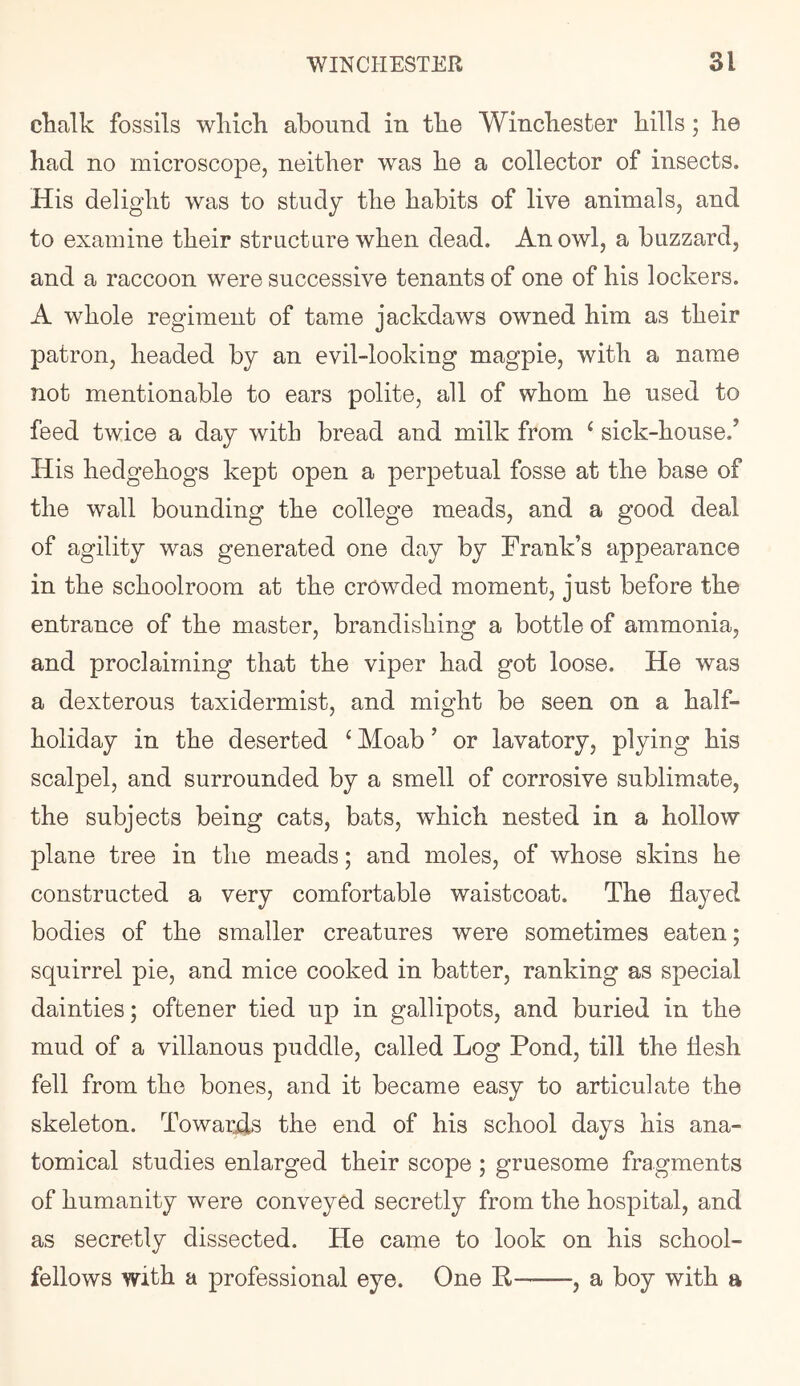 chalk fossils wliicli abound in the Winchester hills; he had no microscope, neither was he a collector of insects. His delight was to study the habits of live animals, and to examine their structure when dead. An owl, a buzzard, and a raccoon were successive tenants of one of his lockers. A whole regiment of tame jackdaws owned him as their patron, headed by an evil-looking magpie, with a name not mentionable to ears polite, all of whom he used to feed twice a day with bread and milk from ‘ sick-house.’ His hedgehogs kept open a perpetual fosse at the base of the wall bounding the college meads, and a good deal of agility was generated one day by Frank’s appearance in the schoolroom at the crowded moment, just before the entrance of the master, brandishing a bottle of ammonia, and proclaiming that the viper had got loose. He was a dexterous taxidermist, and might be seen on a half- holiday in the deserted ‘ Moab ’ or lavatory, plying his scalpel, and surrounded by a smell of corrosive sublimate, the subjects being cats, bats, which nested in a hollow plane tree in the meads; and moles, of whose skins he constructed a very comfortable waistcoat. The flayed bodies of the smaller creatures were sometimes eaten; squirrel pie, and mice cooked in batter, ranking as special dainties; oftener tied up in gallipots, and buried in the mud of a villanous puddle, called Log Pond, till the flesh fell from the bones, and it became easy to articulate the skeleton. Towards the end of his school days his ana- tomical studies enlarged their scope; gruesome fragments of humanity were conveyed secretly from the hospital, and as secretly dissected. He came to look on his school- fellows with a professional eye. One K , a boy with a