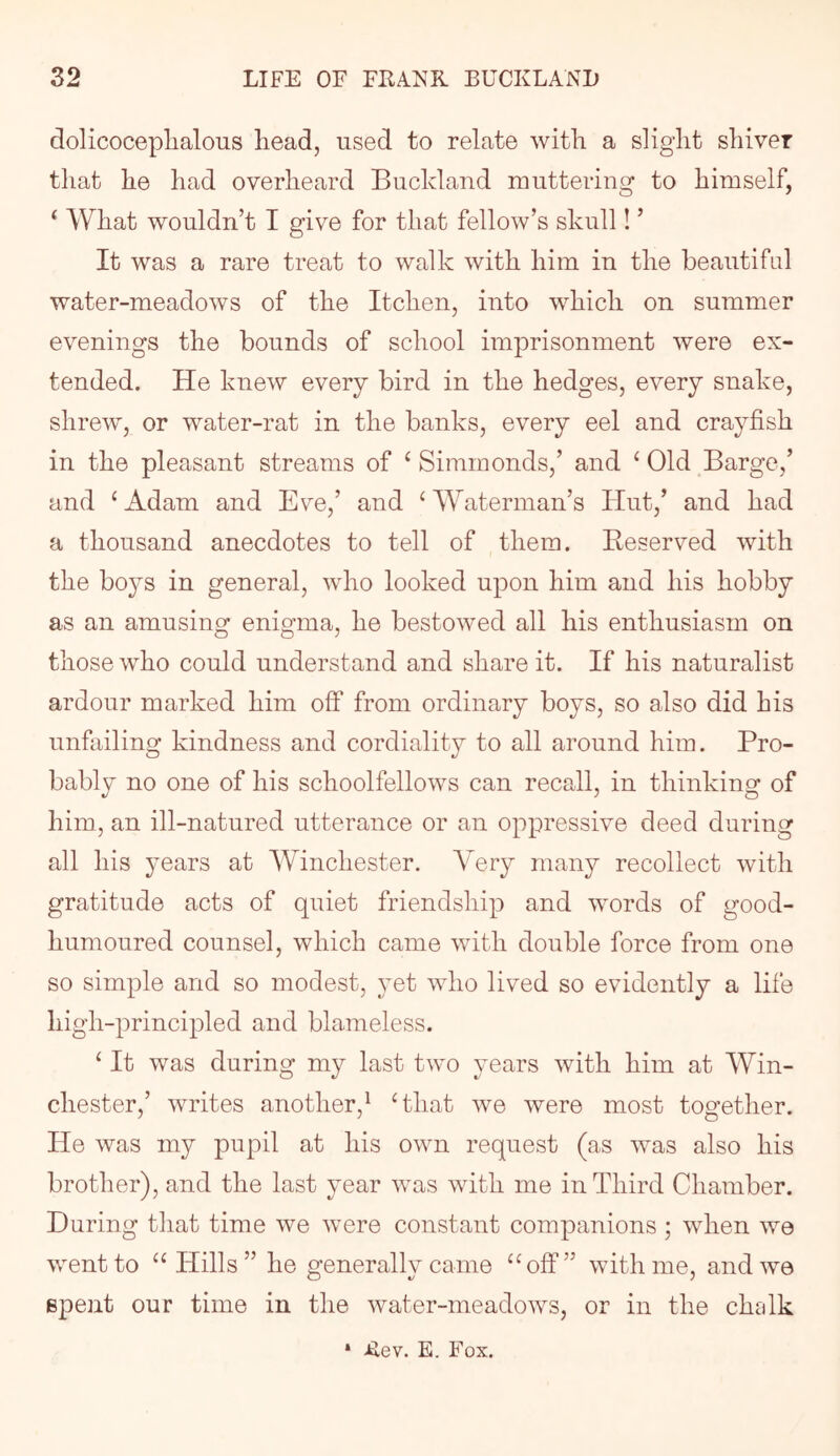 dolicoceplialous head, used to relate with a slight shiver that he had overheard Bucldand muttering to himself, ^ What wouldn’t I give for that fellow’s skull! ’ It was a rare treat to walk with him in the beautifal water-meadows of the Itchen, into which on summer evenings the bounds of school imprisonment were ex- tended. He knew every bird in the hedges, every snake, shrew, or water-rat in the banks, every eel and crayfish in the pleasant streams of ‘ Simmonds,’ and ‘ Old Barge,’ and ‘Adam and Eve,’ and ‘Waterman’s Hut,’ and had a thousand anecdotes to tell of them. Beserved with the boys in general, who looked upon him and his hobby as an amusing enigma, he bestowed all his enthusiasm on those who could understand and share it. If his naturalist ardour marked him off from ordinary boys, so also did his unfailing kindness and cordiality to all around him. Pro- bably no one of his schoolfellows can recall, in thinking of him, an ill-natured utterance or an oppressive deed during all his 3^ears at Winchester. Very many recollect with gratitude acts of quiet friendship and words of good- humoured counsel, which came with double force from one so simple and so modest, yet who lived so evidently a life high-principled and blameless. ‘ It was during my last two years with him at Win- chester,’ writes another,^ ‘that we were most together. He was my pupil at his own request (as was also his brother), and the last year was with me in Third Chamber. During tliat time we were constant companions ; when we went to “Hills” he generally came “off” with me, and we spent our time in the water-meadows, or in the chalk * Jiev. E. Fox.