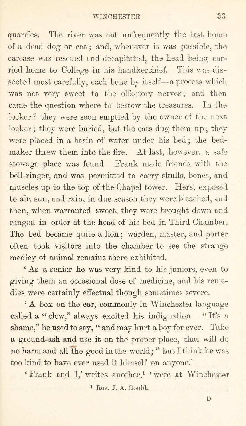 quarries. The river was not unfrequently the last home of a dead dog or cat; and, whenever it was possible, the carcase was rescued and decapitated, the head being car- ried home to College in his handkerchief. This was dis- sected most carefully, each bone by itself—a process which was not very sweet to the olfactory nerves; and theu came the question where to bestow the treasures. In the locker ? they were soon emptied by the owner of the next locker; they were buried, but the cats dug them up; they were placed in a basin of water under his bed; the bed- maker threw them into the lire. At last, however, a safe ■stowage place was found. Frank made friends with the bell-ringer, and was permitted to carry skulls, bones, and muscles up to the top of the Chapel tower. Here, exposed to air, sun, and rain, in due season they were bleached, and then, when warranted sweet, they were brought down and ranged in order at the head of his bed in Third Chamber. The bed became quite a lion; warden, master, and porter often took visitors into the chamber to see the strange medley of animal remains there exhibited. ^ As a senior he was very kind to his juniors, even to giving them an occasional dose of medicine, and his reme- dies were certainly effectual though sometimes severe. ‘ A box on the ear, commonly in Winchester language called a “ clow,” always excited his indignation. ‘‘ IFs a shame,” he used to say, ‘‘ and may hurt a boy for ever. Take a ground-ash and nse it on the proper place, that will do no harm and all tbe good in the world; ” but I think he was too kind to have ever used it himself on anyone.’ ^ Frank and I,’ writes another,^ ‘ were at Winchester * Rev. J. A. Gould. D