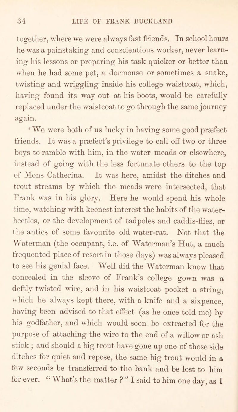 together, where we were always fast friends. In school hours he was a painstaking and conscientious worker, never learn- ing his lessons or preparing his task quicker or better than when he had some pet, a dormouse or sometimes a snake, twisting and wriggling inside his college waistcoat, which, having found its way out at his boots, would be carefully replaced under the waistcoat to go through the same journey again. ^ We were both of us lucky in having some good praefect friends. It was a prefect’s privilege to call off two or three boys to ramble with him, in the water meads or elsewhere, instead of going with the less fortunate others to the top of Mons Catherina. It was here, amidst the ditches and trout streams by which the meads were intersected, that Frank was in his glory. Here he would spend his whole time, watching with keenest interest the habits of the water- beetles, or the development of tadpoles and caddis-flies, or fhe antics of some favourite old water-rat. Not that the Waterman (the occupant, i.e. of Waterman’s Hut, a much frequented place of resort in those days) was always pleased to see his genial face. Well did the Waterman know that concealed in the sleeve of Frank’s college gown was a deftly twisted wire, and in his waistcoat pocket a string, which he always kept there, with a knife and a sixpence, having been advised to that effect (as he once told me) by his godfather, and which would soon be extracted for the purpose of attaching the wire to the end of a willow or ash stick ; and should a big trout have gone up one of those side ditches for quiet and repose, the same big trout would in a few seconds be transferred to the bank and be lost to him for ever. “ What’s the matter ?' I said to him one day, as T