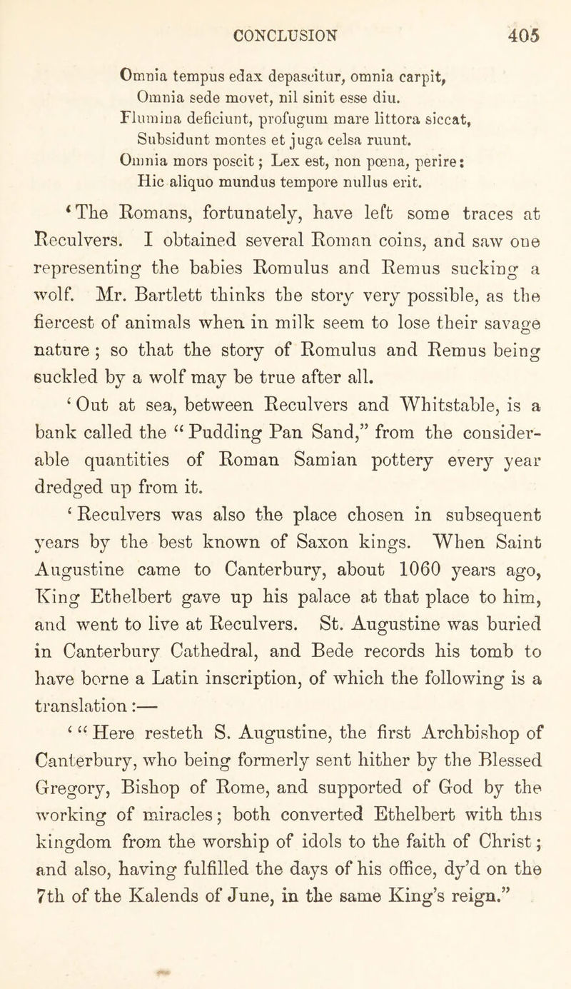 Omnia tempus edax depasdtur, omnia carpit, Omnia sede movet, nil sinit esse diii. Flmnina deficiunt, profugum mare littora siccat, Subsidimt monies et juga celsa riiimt. Omnia mors poscit; Lex est, non poena, perire: Hie aliquo mundus tempore null us erit. ‘The Komans, fortunately, have left some traces at Reculvers. I obtained several Roman coins, and saw one representing the babies Romulus and Remus sucking a wolf Mr. Bartlett thinks the story very possible, as the fiercest of animals when in milk seem to lose their savage nature ; so that the story of Romulus and Remus being suckled by a wolf may be true after all, ‘ Out at sea, between Reculvers and Whitstable, is a bank called the ‘‘ Pudding Pan Sand,” from the consider- able quantities of Roman Samian pottery every year dredged up from it. ‘ Reculvers was also the place chosen in subsequent years by the best known of Saxon kings. When Saint Augustine came to Canterbury, about 1060 years ago, King Ethelbert gave up his palace at that place to him, and went to live at Reculvers. St. Augustine was buried in Canterbury Cathedral, and Bede records his tomb to have borne a Latin inscription, of which the following is a translation:— ‘ Here resteth S. Augustine, the first Archbishop of Canterbury, who being formerly sent hither by the Blessed Gregory, Bishop of Rome, and supported of God by the working of miracles; both converted Ethelbert with this kingdom from the worship of idols to the faith of Christ; and also, having fulfilled the days of his office, dy’d on the 7th of the Kalends of June, in the same King’s reign.”