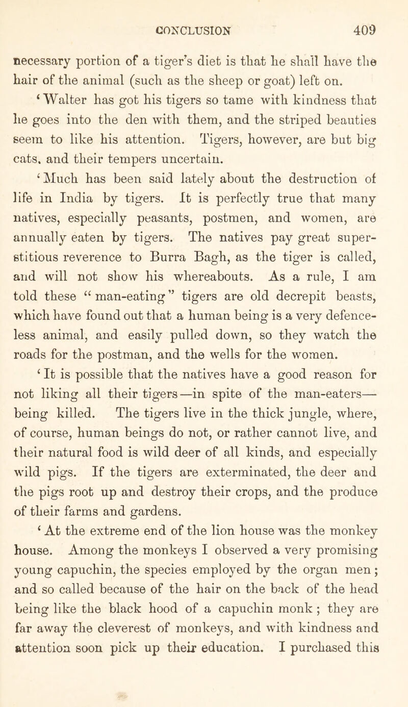 necessary portion of a tiger^s diet is tliat lie sliall liave tlie hair of tlie animal (sucli as the sheep or goat) left on. ‘Walter has got his tigers so tame with kindness that he goes into the den with them, and the striped beauties seem to like his attention. Tigers, however, are but big cats, and their tempers uncertain. ‘ Much has been said lately about the destruction of life in India by tigers. It is perfectly true that many natives, especially peasants, postmen, and women, are annually eaten by tigers. The natives pay great super- stitious reverence to Burra Bagh, as the tiger is called, and will not show his whereabouts. As a rule, I am told these “ man-eating ” tigers are old decrepit beasts, which have found out that a human being is a very defence- less animal, and easily pulled down, so they watch the roads for the postman, and the wells for the women. ‘ It is possible that the natives have a good reason for not liking all their tigers—in spite of the man-eaters— being killed. The tigers live in the thick jungle, where, of course, human beings do not, or rather cannot live, and their natural food is wild deer of all kinds, and especially wild pigs. If the tigers are exterminated, the deer and the pigs root up and destroy their crops, and the produce of their farms and gardens. ‘ At the extreme end of the lion house was the monkey house. Among the monkeys I observed a very promising young capuchin, the species employed by the organ men; and so called because of the hair on the back of the head being like the black hood of a capuchin monk ; they are far away the cleverest of monkeys, and with kindness and attention soon pick up their education. I purchased this