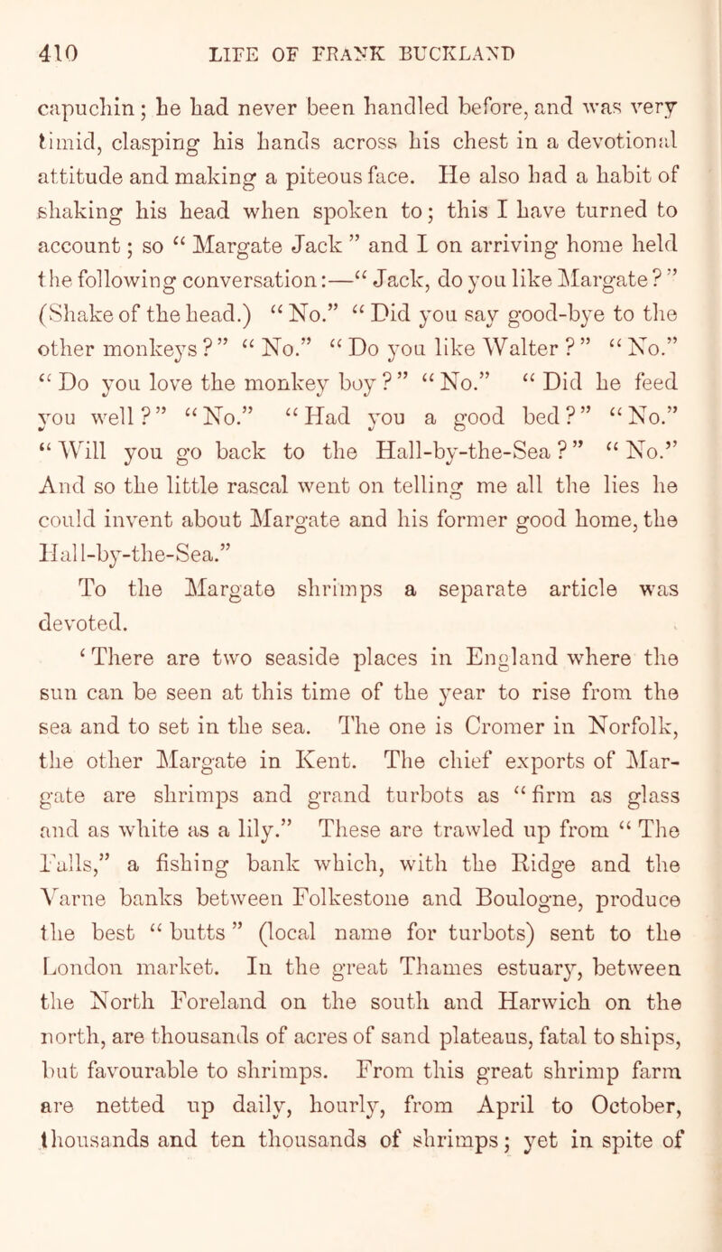 capuchin; he had never been handled before, and was very timid, clasping his hands across his chest in a devotionrd attitude and making a piteous face. He also had a habit of shaking his head when spoken to; this I have turned to account; so ‘‘ Margate Jack ” and I on arriving home held the following conversation:—“ Jack, do you like JMargate ? ” (vShake of the head.) No.” Did you say good-bye to the other monkeys ? ” No.” Do you like Walter ? ” No.” Do you love the monkey boy ? ” No.” Did he feed you well?” ^^No.” “Had you a good bed?” “No.” “ AVill you go back to the Hall-by-the-Sea ? ” “ No.” And so the little rascal went on telling me all the lies he could invent about Margate and his former good home, the O O 5 Hall-by-the-Sea.” To the Margate shrimps a separate article was devoted. ^ There are two seaside places in England where the sun can be seen at this time of the 3ear to rise from the sea and to set in the sea. The one is Cromer in Norfolk, the other Margate in Kent. The chief exports of Mar- gate are shrimps and grand turbots as “ firm as glass and as white as a lily.” These are trawled up from “ The Tails,” a fishing bank which, with the Ridge and the Varne banks between Folkestone and Boulogne, produce the best “ butts ” (local name for turbots) sent to the London market. In the great Thames estuar^^', between the North Foreland on the south and Harwich on the north, are thousands of acres of sand plateaus, fatal to ships, but favourable to shrimps. From this great shrimp farm are netted up daily, hourly, from April to October, thousands and ten thousands of shrimps; yet in spite of