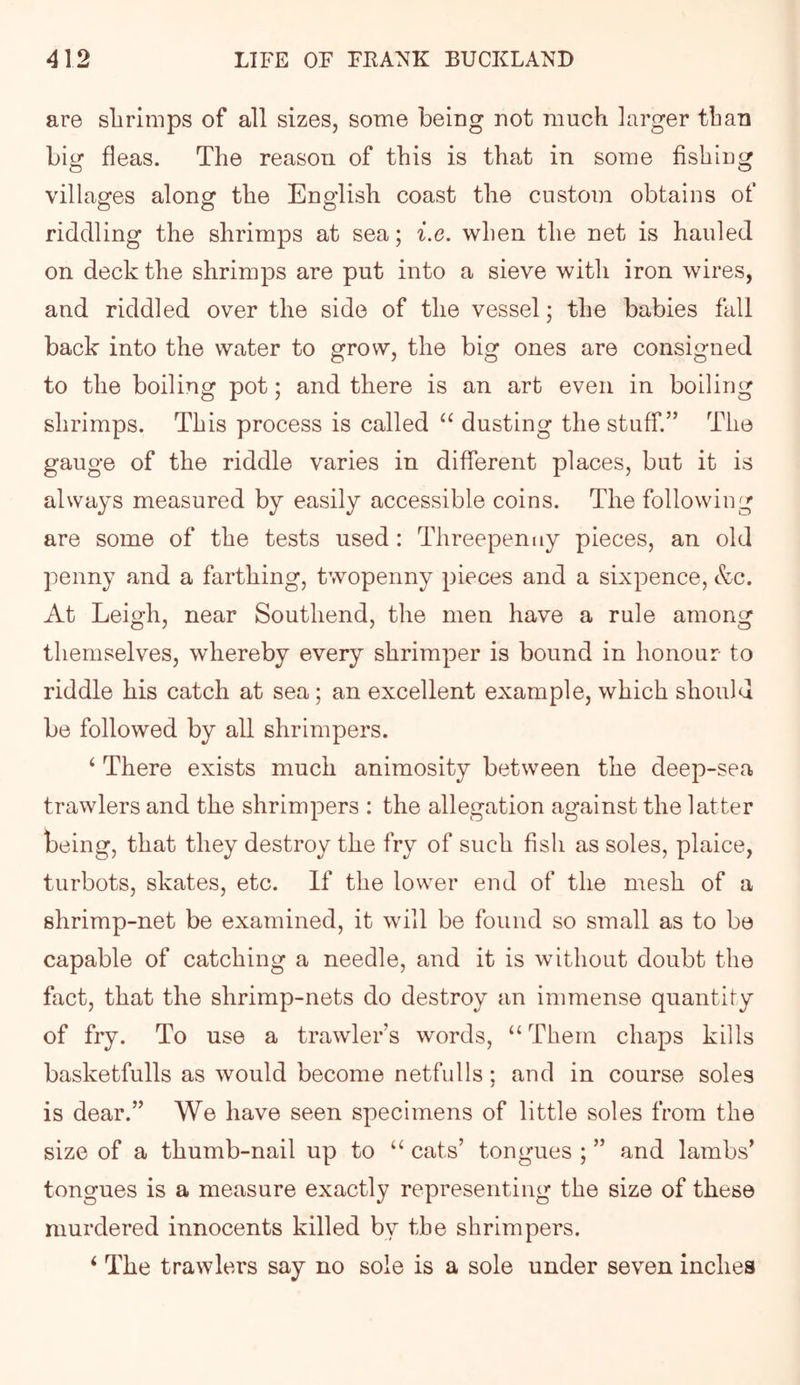 are slirimps of all sizes, some being not much larger than big fleas. The reason of this is that in some fishing villages along the English coast the custom obtains of riddling the shrimps at sea; i.e. when the net is hauled on deck the shrimps are put into a sieve with iron wires, and riddled over the side of the vessel; the babies fall back into the water to grow, the big ones are consigned to the boiling pot; and there is an art even in boiling shrimps. This process is called dusting the stuff.” The gauge of the riddle varies in different places, but it is always measured by easily accessible coins. The following are some of the tests used : Threepenny pieces, an old penny and a farthing, twopenny pieces and a sixpence, &c. At Leigh, near Southend, the men have a rule among themselves, whereby every shrimper is bound in honour to riddle his catch at sea; an excellent example, which should be followed by all shrimpers. ‘ There exists much animosity between the deep-sea trawlers and the shrimpers : the allegation against the latter teing, that they destroy the fry of such fish as soles, plaice, turbots, skates, etc. If the lower end of the mesh of a shrimp-net be examined, it will be found so small as to be capable of catching a needle, and it is without doubt the fact, that the shrimp-nets do destroy an immense quantity of fry. To use a trawler’s words, “ Them chaps kills basketfulls as would become netfulls; and in course soles is dear.” We have seen specimens of little soles from the size of a thumb-nail up to “ cats’ tongues ; ” and lambs’ tongues is a measure exactly representing the size of these murdered innocents killed by the shrimpers. ‘ The trawlers say no sole is a sole under seven inches