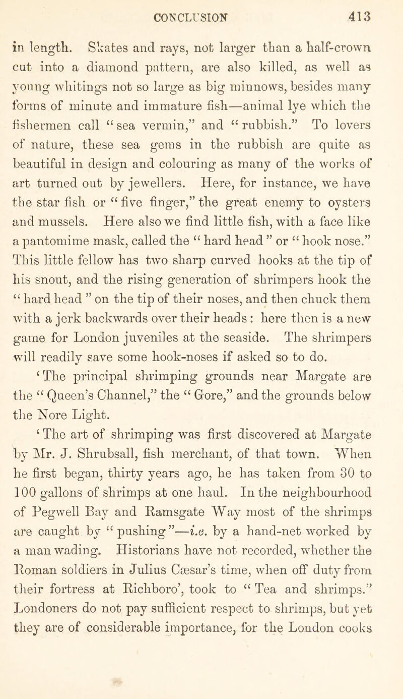 i?i length. Skates and rays, not larger than a half-crown cut into a diamond pattern, are also killed, as well as young whitings not so large as big minnows, besides many forms of minute and immature fish—animal lye which the fishermen call sea vermin,” and “ rubbish.” To lovers of nature, these sea gems in the rubbish are quite as beautiful in design and colouring as many of the works of art turned out by jewellers. Here, for instance, we have the star fish or ‘‘five finger,” the great enemy to oysters and mussels. Here also we find little fish, with a face like a pantomime mask, called the “ hard head ” or “ hook nose.” This little fellow has two sharp curved hooks at the tip of his snout, and the rising generation of shrimpers hook the “ hard head ” on the tip of their noses, and then chuck them with a jerk backwards over their heads : here then is a new game for London juveniles at the seaside. The shrimpers will readily save some hook-noses if asked so to do. ‘ The principal shrimping grounds near Margate are the “ Queen’s Channel,” the “ Gore,” and the grounds below the Nore Li Hit. o ‘ The art of shrimping was first discovered at Margate by Mr. J. Shrubsall, fish merchant, of that town. When he first began, thirty years ago, he has taken from 30 to 100 gallons of shrimps at one haul. In the neighbourhood of Pegwell Bay and Bamsgate Way most of the shrimps are caught by “ pushing”—i.t;. by a hand-net worked by a man wading. Historians have not recorded, whether the Homan soldiers in Julius Cmsar’s time, when off duty from tlieir fortress at Hichboro’, took to “ Tea and shrimps.” Londoners do not pay sufficient respect to shrimps, but yet they are of considerable importance, for the London cooks