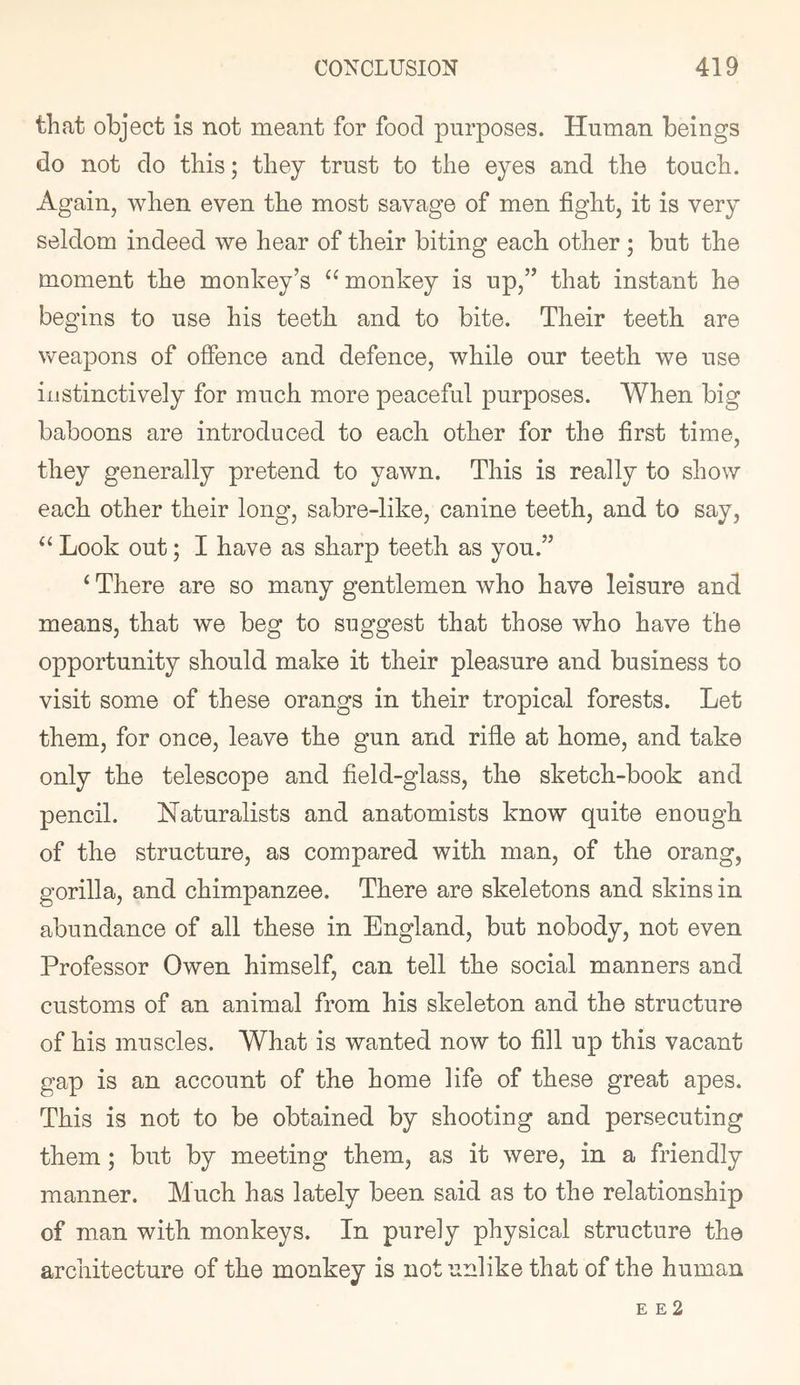 that object is not meant for food purposes. Human beings do not do this; they trust to the eyes and the touch. Again, when even the most savage of men fight, it is very seldom indeed we hear of their biting each other ; but the moment the monkey’s “ monkey is up,” that instant he begins to use his teeth and to bite. Their teeth are weapons of offence and defence, while our teeth we use instinctively for much more peaceful purposes. When big baboons are introduced to each other for the first time, they generally pretend to yawn. This is really to show each other their long, sabre-like, canine teeth, and to say, ‘‘ Look out; I have as sharp teeth as you.” ‘ There are so many gentlemen who have leisure and means, that we beg to suggest that those who have the opportunity should make it their pleasure and business to visit some of these orangs in their tropical forests. Let them, for once, leave the gun and rifle at home, and take only the telescope and field-glass, the sketch-book and pencil. Naturalists and anatomists know quite enough of the structure, as compared with man, of the orang, gorilla, and chimpanzee. There are skeletons and skins in abundance of all these in England, but nobody, not even Professor Owen himself, can tell the social manners and customs of an animal from his skeleton and the structure of his muscles. What is wanted now to fill up this vacant gap is an account of the home life of these great apes. This is not to be obtained by shooting and persecuting them; but by meeting them, as it were, in a friendly manner. Much has lately been said as to the relationship of man with monkeys. In purely physical structure the architecture of the monkey is not unlike that of the human E E 2