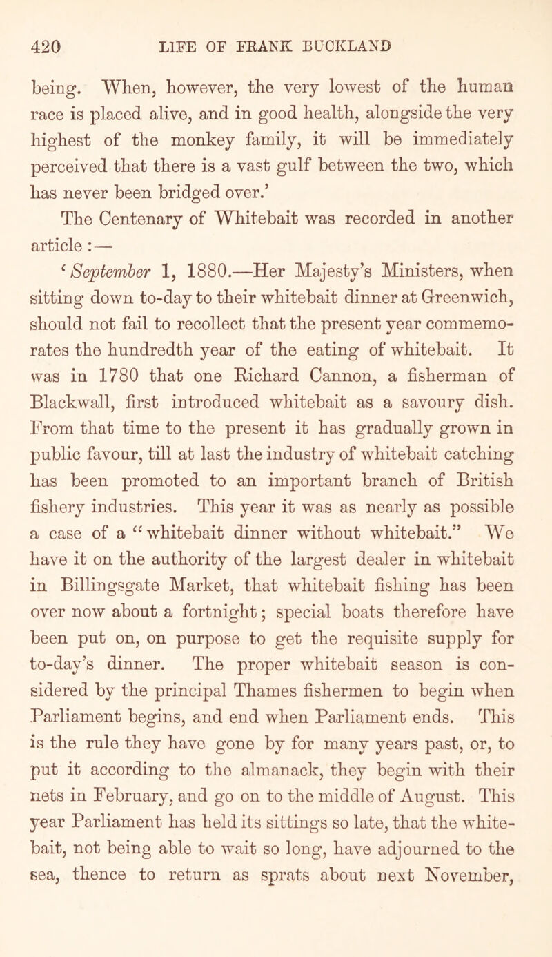 being. When, however, the very lowest of the human race is placed alive, and in good health, alongside the very highest of the monkey family, it will be immediately perceived that there is a vast gulf between the two, which has never been bridged over.’ The Centenary of Whitebait was recorded in another article : — ‘ September 1, 1880.—Her Majesty’s Ministers, when sitting down to-day to their whitebait dinner at Greenwich, should not fail to recollect that the present year commemo- rates the hundredth year of the eating of whitebait. It was in 1780 that one Eichard Cannon, a fisherman of Blackwall, first introduced whitebait as a savoury dish. From that time to the present it has gradually grown in public favour, till at last the industry of whitebait catching has been promoted to an important branch of British fishery industries. This year it was as nearly as possible a case of a “whitebait dinner without whitebait.” We have it on the authority of the largest dealer in whitebait in Billingsgate Market, that whitebait fishing has been over now about a fortnight; special boats therefore have been put on, on purpose to get the requisite supply for to-day’s dinner. The proper whitebait season is con- sidered by the principal Thames fishermen to begin when Parliament begins, and end when Parliament ends. This is the rule they have gone by for many years past, or, to put it according to the almanack, they begin with their nets in February, and go on to the middle of August. This year Parliament has held its sittings so late, that the white- bait, not being able to wait so long, have adjourned to the sea, thence to return as sprats about next November,