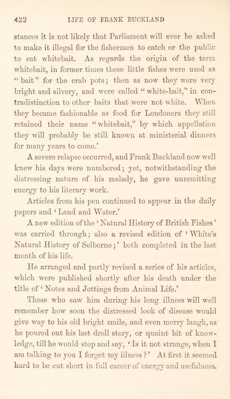 stances it is not likely tliat Parliament will ever be asked to make it illegal for tke fisliermen to catch, or the public to eat whitebait. As regards the origin of the term whitebait, in former times these little fishes were used as “ bait ” for the crab pots; then as now they were very bright and silvery, and were called white-bait,” in con- tradistinction to other baits that were not white. When they became fashionable as food for Londoners they still retained their name ‘^whitebait,” by which appellation they will probably be still known at ministerial dinners for many years to come.’ A severe relapse occurred, and Frank Buckland now well knew his days were numbered; yet, notwithstanding the distressing nature of his malady, he gave unremitting energy to his literary work. Articles from his pen continued to appear in the daily papers and ^Land and Water.’ A new edition of the ^ Natural History of British Fishes ’ was carried through; also a revised edition of ‘ White’s Natural History of Selborne; ’ both completed in the last month of his life. He arranged and partly revised a series of his articles, which were published shortly after his death under the title of ^ Notes and Jottings from Animal Life.’ Those who saw him during his long illness will well remember how soon the distressed look of disease would give way to his old bright smile, and even merry laugh, as he poured out his last droll story, or quaint bit of know- ledge, till he would stop and say, ‘ Is it not strange, when I am talking to you I forget my illness ? ’ At first it seemed Lard to be cut short in full career of energy and usefulness.