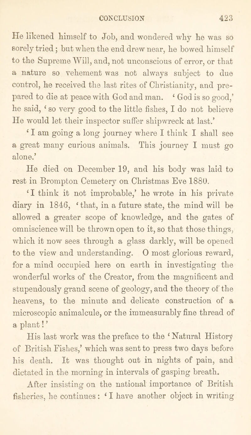 He likened himself to Job, and wondered wliy lie was so sorely tried; but when the end drew near, be bowed himself to the Supreme Will, and, not unconscious of error, or that a nature so vehement was not always subject to due control, he received the last rites of Christianity, and pre- pared to die at peace with God and man. ‘ God is so good,’ he said, ^ so very good to the little fishes, I do not believe He would let their inspector suffer shipwreck at last.’ ^ I am going a long journey where I think I shall see a great many curious animals. This journey I must go alone.’ He died on December 19, and his body was laid to rest in Brompton Cemetery on Christmas Eve 1880. ^ I think it not improbable,’ he wrote in his private diary in 1846, Hhat, in a future state, the mind will be allowed a greater scope of knowledge, and the gates of omniscience will be thrown open to it, so that those things, which it now sees through a glass darkly, will be opened to the view and understanding. 0 most glorious reward, for a mind occupied here on earth in investigating the wonderful works of the Creator, from the magnificent and stupendously grand scene of geology, and the theory of the heavens, to the minute and delicate construction of a microscopic animalcule, or the immeasurably fine thread of a plant!’ His last work was the preface to the ^Natural History of British Fishes,’ which was sent to press two days before his death. It was thought out in nights of pain, and dictated in the morning in intervals of gasping breath. After insisting on the national importance of British fisheries, he continues : ^ I have another object in writing