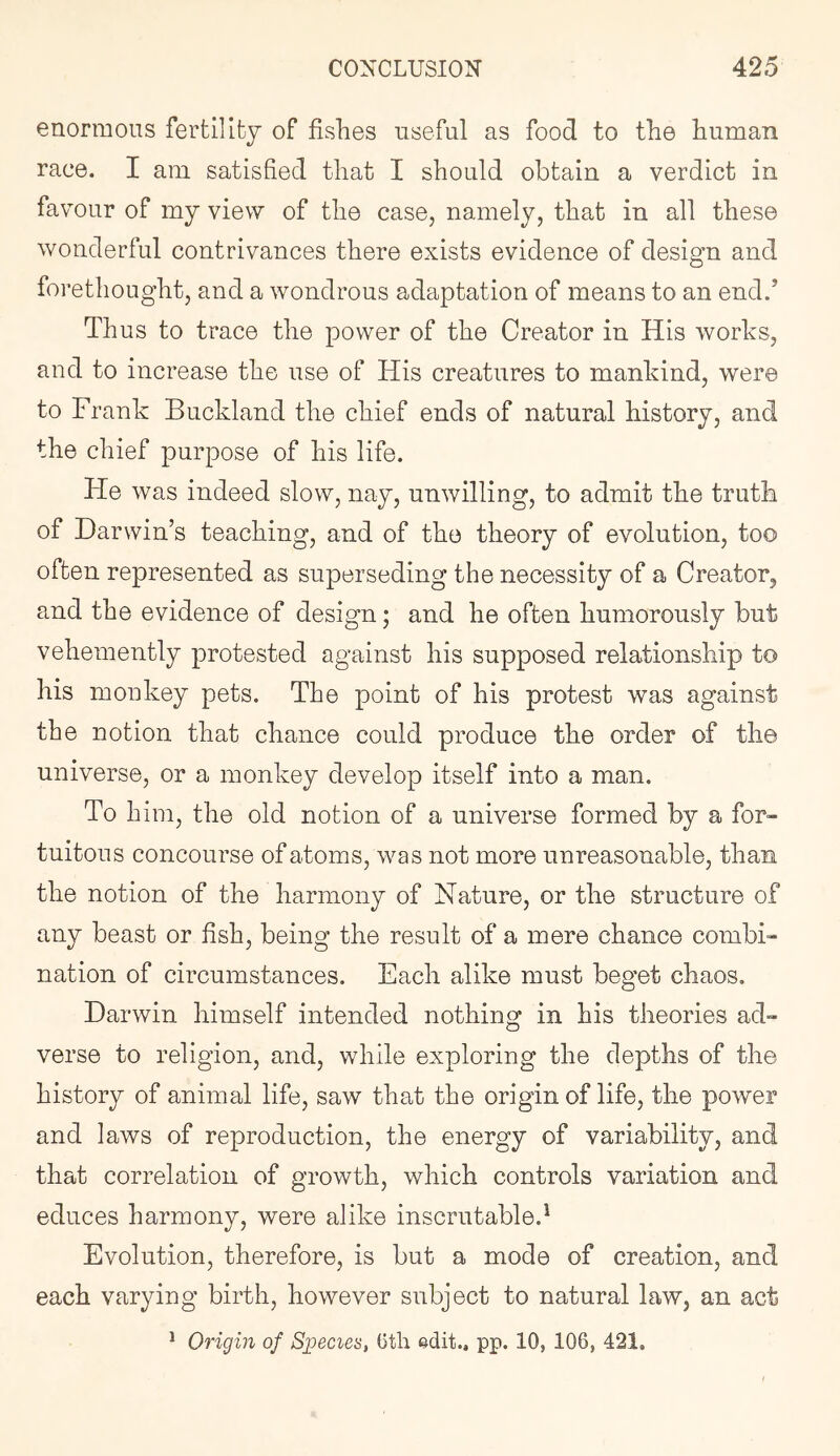 enormous fertillfey of fishes useful as food to the human race. I am satisfied that I should obtain a verdict in favour of my view of the case, namely, that in all these wonderful contrivances there exists evidence of design and forethought, and a wondrous adaptation of means to an end.’ Thus to trace the power of the Creator in His works, and to increase the use of His creatures to mankind, were to Frank Buckland the chief ends of natural history, and the chief purpose of his life. He was indeed slow, nay, unwilling, to admit the truth of Darwin’s teaching, and of the theory of evolution, too often represented as superseding the necessity of a Creator, and the evidence of design; and he often humorously but vehemently protested against his supposed relationship to his monkey pets. The point of his protest was against the notion that chance could produce the order of the universe, or a monkey develop itself into a man. To him, the old notion of a universe formed by a for- tuitous concourse of atoms, was not more unreasonable, than the notion of the harmony of Nature, or the structure of any beast or fish, being the result of a mere chance combi- nation of circumstances. Each alike must beget chaos. Darwin himself intended nothing in his theories ad- verse to religion, and, while exploring the depths of the history of animal life, saw that the origin of life, the power and laws of reproduction, the energy of variability, and that correlation of growth, which controls variation and educes harmony, were alike inscrutable.^ Evolution, therefore, is but a mode of creation, and each varying birth, however subject to natural law, an act * Origin of Sgoecies, ()tli edit., pp. 10, 106, 421,