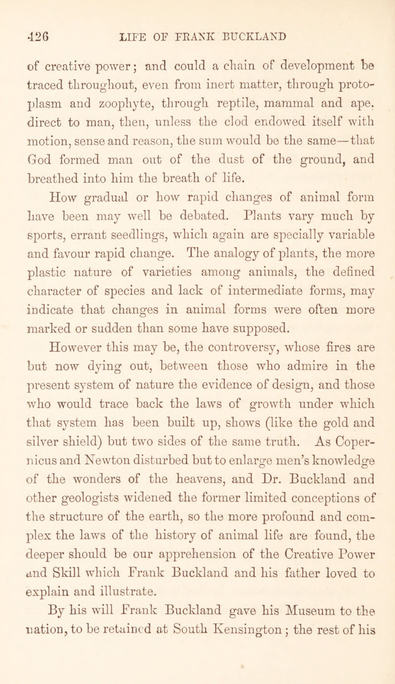 of creative power; and could a chain of development he traced throughout, even from inert matter, through proto- plasm and zoophyte, through reptile, mammal and ape. direct to man, then, unless the clod endowed itself with motion, sense and reason, the sum would be the same—that God formed man out of the dust of the ground, and breathed into him the breath of life. How gradual or how rapid changes of animal form have been may well be debated. Plants vary much by sports, errant seedlings, which again are specially variable and favour rapid change. The analogy of plants, the more plastic nature of varieties among animals, the defined character of species and lack of intermediate forms, may indicate that changes in animal forms were often more marked or sudden than some have supposed. However this may be, the controversy, whose fires are but now dying out, between those who admire in the present system of nature the evidence of design, and those who would trace back the laws of growth under which that system has been built up, shows (like the gold and silver shield) but two sides of the same truth. As Coper- nicus and Hewton disturbed but to enlarge men’s knowledge of the wonders of the heavens, and Dr. Buckland and other geologists widened the former limited conceptions of the structure of the earth, so the more profound and com- plex the laws of the history of animal life are found, the deeper should be our apprehension of the Creative Power and Skill which Frank Buckland and his father loved to explain and illustrate. By his will Frank Buckland gave his Museum to the imtion, to be retaiucd at South Kensington; the rest of his