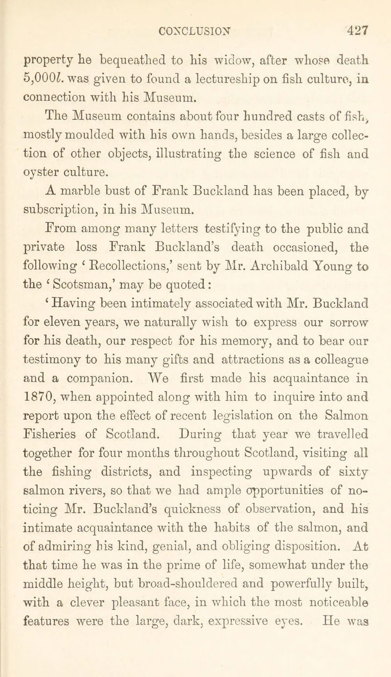 property tie bequeathed to his widow, after whose death 5,000/^. w'as given to found a lectureship on fish culture, in connection with his Museum. The Museum contains about four hundred casts of fish^ mostly moulded with his own hands, besides a large collec- tion of other objects, illustrating the science of fish and oyster culture. A marble bust of Frank Buckland has been placed, by subscription, in his Museum. From among many letters testifying to the public and private loss Frank Buckland’s death occasioned, the following ^ Eecollections,’ sent by Mr. Archibald Young to the ^ Scotsman,’ may be quoted: ‘ Having been intimately associated with Mr. Buckland for eleven years, we naturally wish to express our sorrow for his death, our respect for his memory, and to bear our testimony to his many gifts and attractions as a colleague and a companion. We first made his acquaintance in 1870, when appointed along with him to inquire into and report upon the effect of recent legislation on the Salmon Fisheries of Scotland. During that year we travelled together for four months throughout Scotland, visiting all the fishing districts, and inspecting upwards of sixty salmon rivers, so that we had ample opportunities of no- ticing Mr. Buckland’s quickness of observation, and his intimate acquaintance with the habits of the salmon, and of admiring his kind, genial, and obliging disposition. At that time he was in the prime of life, somewhat under the middle height, but broad-shouldered and powerfully built, with a clever pleasant face, in v/hich the most noticeable features were the large, dark, expressive eyes. He was