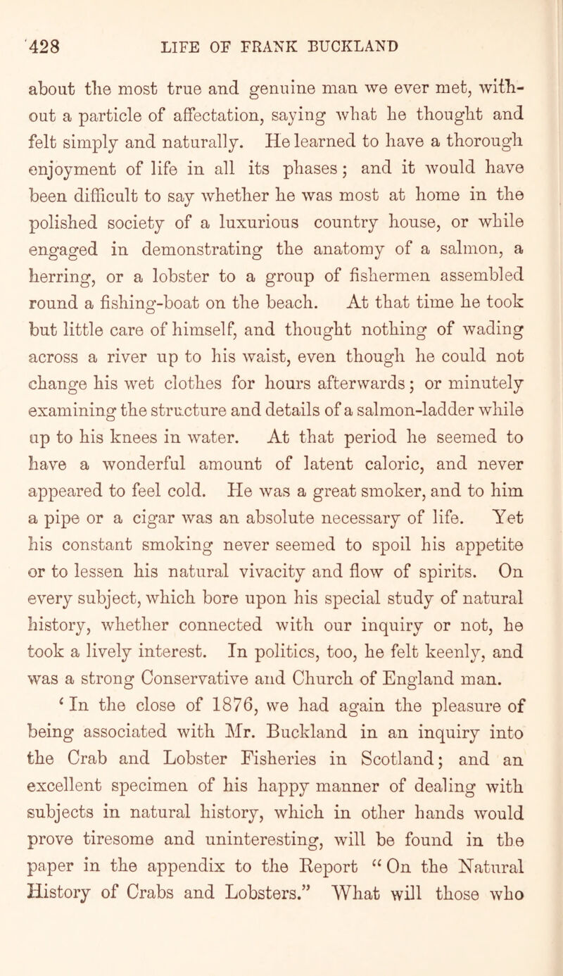about tlie most true and genuine man we ever met, with- out a particle of affectation, saying what he thought and felt simply and naturally. He learned to have a thorough enjoyment of life in all its phases; and it would have been difficult to say whether he was most at home in the polished society of a luxurious country house, or while engaged in demonstrating the anatomy of a salmon, a herring, or a lobster to a group of fishermen assembled round a fishing-boat on the beach. At that time he took but little care of himself, and thought nothing of wading across a river up to his waist, even though he could not change his wet clothes for hours afterwards; or minutely examining the structure and details of a salmon-ladder while up to his knees in water. At that period he seemed to have a wonderful amount of latent caloric, and never appeared to feel cold. He was a great smoker, and to him a pipe or a cigar was an absolute necessary of life. Yet his constant smoking never seemed to spoil his appetite or to lessen his natural vivacity and flow of spirits. On every subject, which bore upon his special study of natural history, whether connected with our inquiry or not, he took a lively interest. In politics, too, he felt keenly, and was a strong Conservative and Church of England man. ‘ In the close of 1876, we had again the pleasure of being associated with Mr. Buckland in an inquiry into the Crab and Lobster Fisheries in Scotland; and an excellent specimen of his happy manner of dealing with subjects in natural history, which in other hands would prove tiresome and uninteresting, will be found in the paper in the appendix to the Report On the Natural History of Crabs and Lobsters.” What will those who