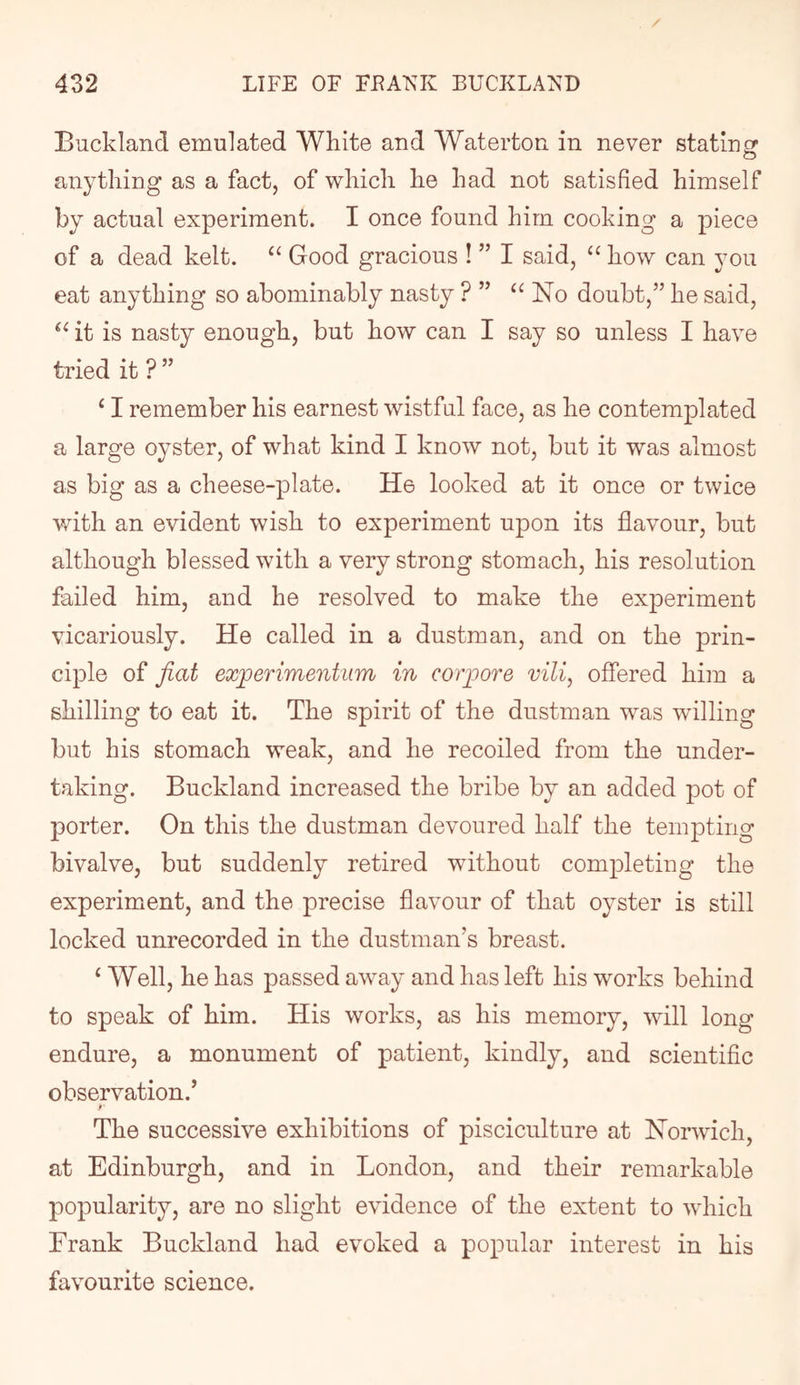 Buckland emulated White and Waterton in never stating anything as a fact, of which he had not satisfied himself by actual experiment. I once found him cooking a piece of a dead kelt. Good gracious ! ” I said, “ how can you eat anything so abominably nasty ? ” No doubt,” he said, it is nasty enough, but how can I say so unless I have tried it ? ” ‘ I remember his earnest wistful face, as he contemplated a large oyster, of what kind I know not, but it was almost as big as a cheese-plate. He looked at it once or twice with an evident wish to experiment upon its flavour, but although blessed with a very strong stomach, his resolution failed him, and he resolved to make the experiment vicariously. He called in a dustman, and on the prin- ciple of fiat experiment urn in co rpore vili, offered him a shilling to eat it. The spirit of the dustman was willing but his stomach weak, and he recoiled from the under- taking. Buckland increased the bribe by an added pot of porter. On this the dustman devoured half the tempting bivalve, but suddenly retired without completing the experiment, and the precise flavour of that oyster is still locked unrecorded in the dustman’s breast. ‘ Well, he has passed away and has left his works behind to speak of him. His works, as his memory, will long endure, a monument of patient, kindly, and scientific observation.’ r The successive exhibitions of pisciculture at Norwich, at Edinburgh, and in London, and their remarkable popularity, are no slight evidence of the extent to which Frank Buckland had evoked a popular interest in his favourite science.