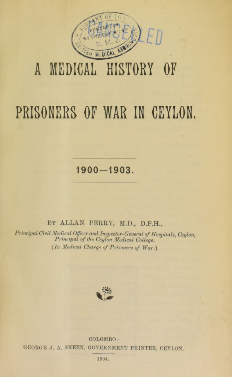 A MEDICAL HISTORY OF PRISONERS OF WAR IN CEYLON. 1900-1903. By ALLAN PERRY, M.D., Prmcipal Civil lUedical Officer and Ingpector-Geyieralof Hoapitah, Ceylon^ Principal of the Ceylon Medical College. (/>? Medical Charge of Prisoners of War.) COLOMBO: GEORGE J. A. SKEEX, GOVERNMENT PRINTER, CEYLON. 1904.