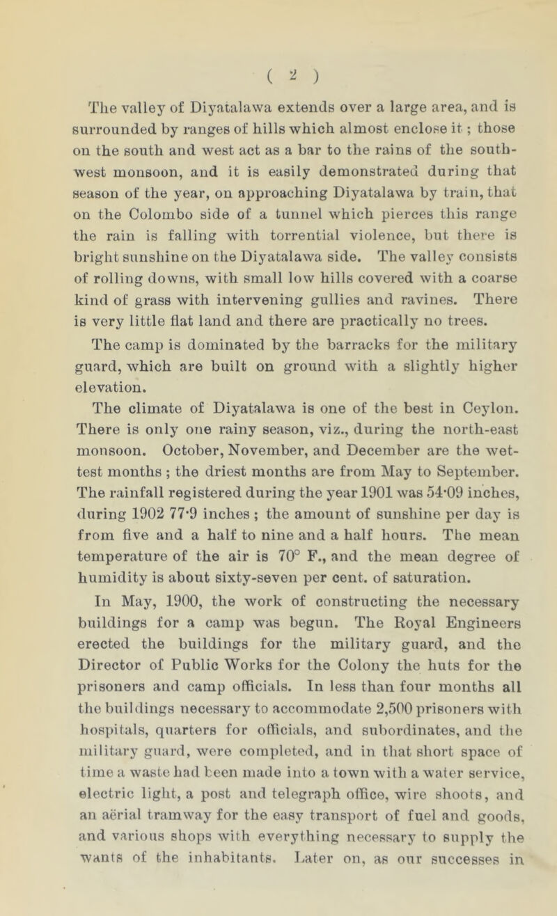 ( ) The valley of Diyatalawa extends over a large area, and is surrounded by ranges of hills which almost enclose it; those on the south and west act as a bar to the rains of the south- west monsoon, and it is easily demonstrated during that season of the year, on approaching Diyatalawa by train, that on the Colombo side of a tunnel which pierces this range the rain is falling with torrential violence, but there is bright sunshine on the Diyatalawa side. The valley consists of rolling downs, with small low hills covered with a coarse kind of grass with intervening gullies and ravines. There is very little flat land and there are practically no trees. The camp is dominated by the barracks for the military guard, which are built on ground with a slightly higher elevation. The climate of Diyatalawa is one of the best in Ceylon. There is only one rainy season, viz., during the north-east monsoon. October, November, and December are the wet- test months ; the driest months are from May to September. The rainfall registered during the year 1901 was 54’09 inches, during 1902 77’9 inches ; the amount of sunshine per day is from five and a half to nine and a half hours. The mean temperature of the air is 70° F., and the mean degree of humidity is about sixty-seven per cent, of saturation. In May, 1900, the work of constructing the necessary buildings for a camp was begun. The Royal Engineers erected the buildings for the military guard, and the Director of Public Works for the Colony the huts for the prisoners and camp officials. In less than four months all the buildings necessary to accommodate 2,500 prisoners with hospitals, quarters for officials, and subordinates, and the military guard, were completed, and in that short space of time a waste had been made into a town with a water service, electric light, a post and telegraph office, wire shoots, and an aerial tramway for the easy transport of fuel and goods, and various shops with everything necessary to supply the wants of the inhabitants. Later on, as our successes in