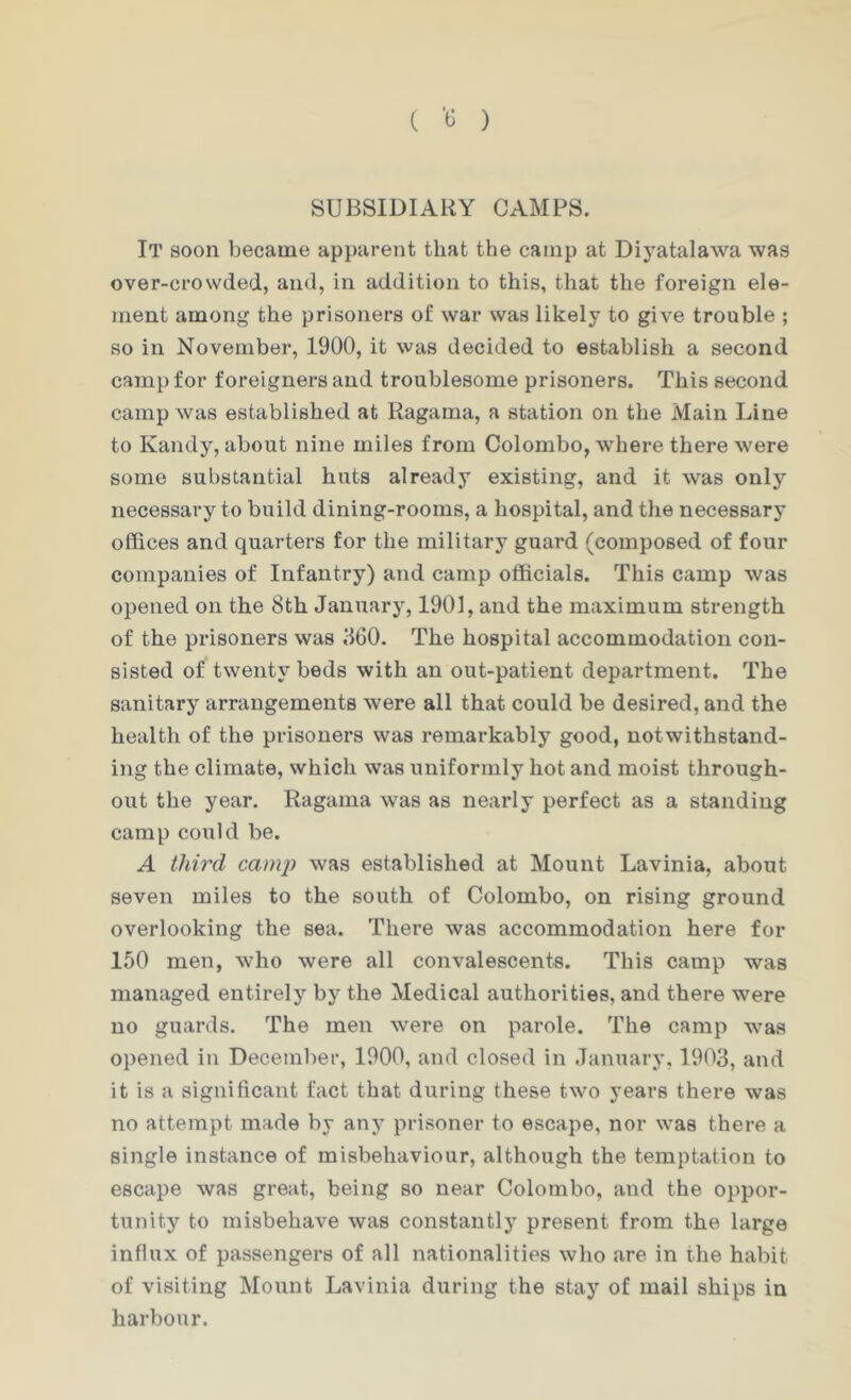 ( '13 ) SUBSIDIARY GAMPS. It soon became apparent that the camp at Dij’atalawa was over-crowded, and, in addition to this, that the foreign ele- ment among the prisoners of war was likely to give trouble ; so in November, 1900, it was decided to establish a second camp for foreigners and troublesome prisoners. This second camp was established at Ragama, a station on the Main Line to Kandy, about nine miles from Colombo, where there were some substantial huts already existing, and it was only necessary to build dining-rooms, a hospital, and the necessary offices and quarters for the military guard (composed of four companies of Infantry) and camp officials. This camp was opened on the 8th January, 1901, and the maximum strength of the prisoners was J60. The hospital accommodation con- sisted of twenty beds with an out-patient department. The sanitary arrangements were all that could be desired, and the health of the prisoners was remarkably good, notwithstand- ing the climate, which was uniformly hot and moist through- out the year. Ragama was as nearly perfect as a standing camp could be. A third camp was established at Mount Lavinia, about seven miles to the south of Colombo, on rising ground overlooking the sea. There was accommodation here for 150 men, who were all convalescents. This camp was managed entirely by the Medical authorities, and there were no guards. The men were on parole. The camp was opened in December, 1900, and closed in January, 1903, and it is a significant fact that during these two years there was no attempt made by any prisoner to escape, nor was there a single instance of misbehaviour, although the temptation to escape was great, being so near Colombo, and the oppor- tunity to misbehave was constantly present from the large influx of passengers of all nationalities who are in the habit of visiting Mount Lavinia during the stay of mail ships in harbour.