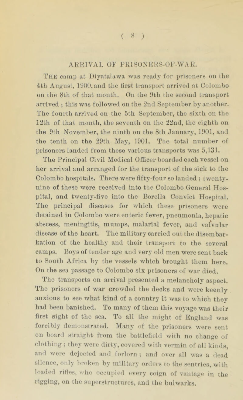 ( ) ARRIVAL OF PRISONFRS-OF-WAK. The camp at Diyatalawa was ready for prisoners on the 4th August, 1900, and the first trans})ort arriveil at Colombo on the 8th of that month. On the 9tli the second transport arrived ; tliis was followed on the 2nd September hy another. The fourth arrived on the 5th September, the sixth on the ]2th of that month, the seventh on the 22nd, the eighth on the 9th November, the ninth on the 8th January, 1901, and the tenth on the 29th May, 1901. The total number of prisoners landed from these various transports was 5,131. The Principal Civil Medical OflBcer boarded each vessel on her arrival and arranged for the transport of the sick to the Colombo hospitals. There were fifty-four so landed ; twenty- nine of these were received into the Colombo General Hos- pital, and twenty-five into the Borella Convict Hospital. The principal diseases for which these prisoners were detained in Colombo were enteric fever, pneumonia, hepatic abscess, meningitis, mumps, malarial fever, and valvular disease of the heart. The military carried out the disembar- kation of the healthy and their transport to the several camps. Boys of tender age and very old men were sent back to South Africa by the vessels which brought them here. On the sea passage to Colombo six prisoners of war died. The transports on arrival presented a melancholy aspect. The prisoners of war crowded the decks and were keenly anxious to see what kind of a country it was to which they had been l)anished. To many of them this voyage was their first sight of the sea. To all the might of England was forcibly demonstrated. INIaiiy of the prisoners were sent on board straight from the battlefield with no change of clothing ; they were dirty, covered with vermin of all kinds, and wei’e dejected and forlorn ; and over all was a dead silence, only broken by military orders to the sentries, with loaded rifles, who oc(m}>ied everj' coign of vantage in the rigging, on the superstructures, and the bulwarks.