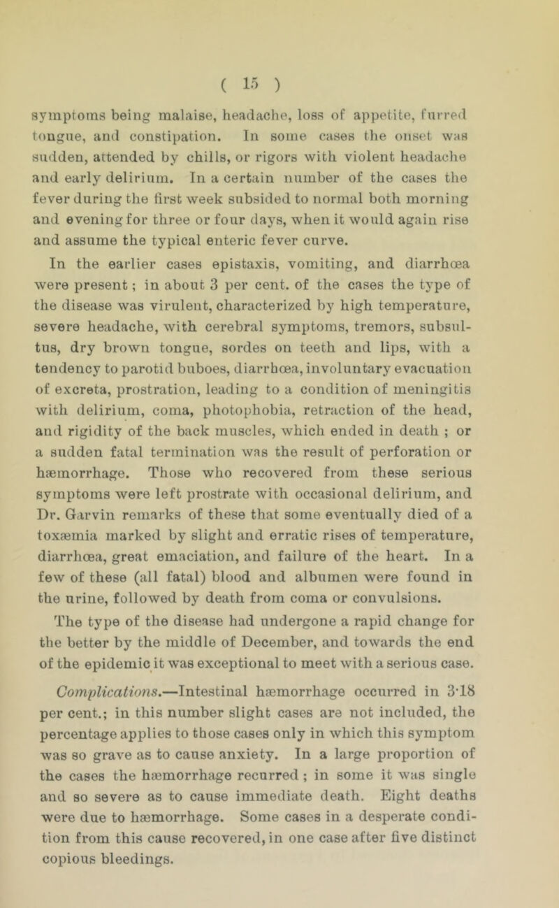 ( 1-^ ) symptoms being malaise, headache, loss of appetite, furred tongue, and constipation. In some cases the onset was sudden, attended by chills, or rigors with violent headache and early delirium. In a certain number of the cases the fever during the first week subsided to normal both morning and evening for three or four days, when it would again rise and assume the typical enteric fever curve. In the earlier cases epistaxis, vomiting, and diarrhoea were present; in about 3 per cent, of the cases the type of the disease was virulent, characterized by high temperature, severe headache, with cerebral symptoms, tremors, subsul- tus, dry brown tongue, sordes on teeth and lips, with a tendency to parotid buboes, diarrhoea, involuntary evacuation of excreta, prostration, leading to a condition of meningitis with delirium, coma, photophobia, retraction of the head, and rigidity of the back muscles, which ended in death ; or a sudden fatal termination was the result of perforation or haemorrhage. Those who recovered from these serious symptoms were left prostrate with occasional delirium, and Dr. Garvin remarks of these that some eventually died of a toxasmia marked by slight and erratic rises of temperature, diarrhoea, great emaciation, and failure of the heart. In a few of these (all fatal) blood and albumen were found in the urine, followed by death from coma or convulsions. The type of the disease had undergone a rapid change for the better by the middle of December, and towards the end of the epidemic it was exceptional to meet with a serious case. Complications.—Intestinal haemorrhage occurred in 3’18 per cent.; in this number slight cases are not included, the percentage applies to those cases only in which this symptom was so grave as to cause anxiety. In a large proportion of the cases the haemorrhage recurred ; in some it was single and so severe as to cause immediate death. Eight deaths were due to haemorrhage. Some cases in a desperate condi- tion from this cause recovered, in one case after five distinct copious bleedings.