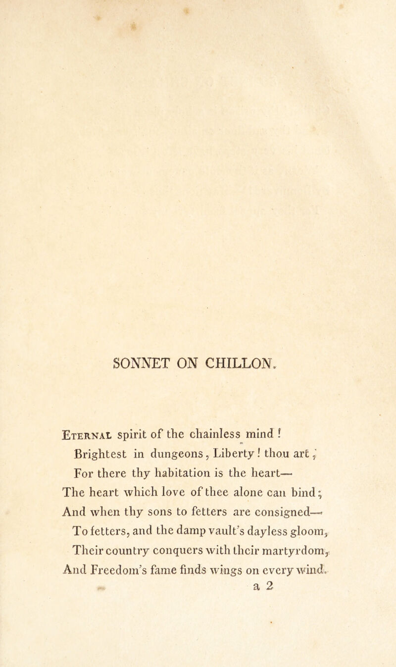 SONNET ON CHILLON. Eternal spirit of the cliainless mind ! Brightest in dungeons, Liberty! thou art For there thy habitation is the heart— The heart which love of thee alone can bind; And when thy sons to fetters are consigned-^ To fetters, and the damp vault's dayless gloom. Their country conquers with their martyrdom. And Freedom's fame finds wings on every windl a 2