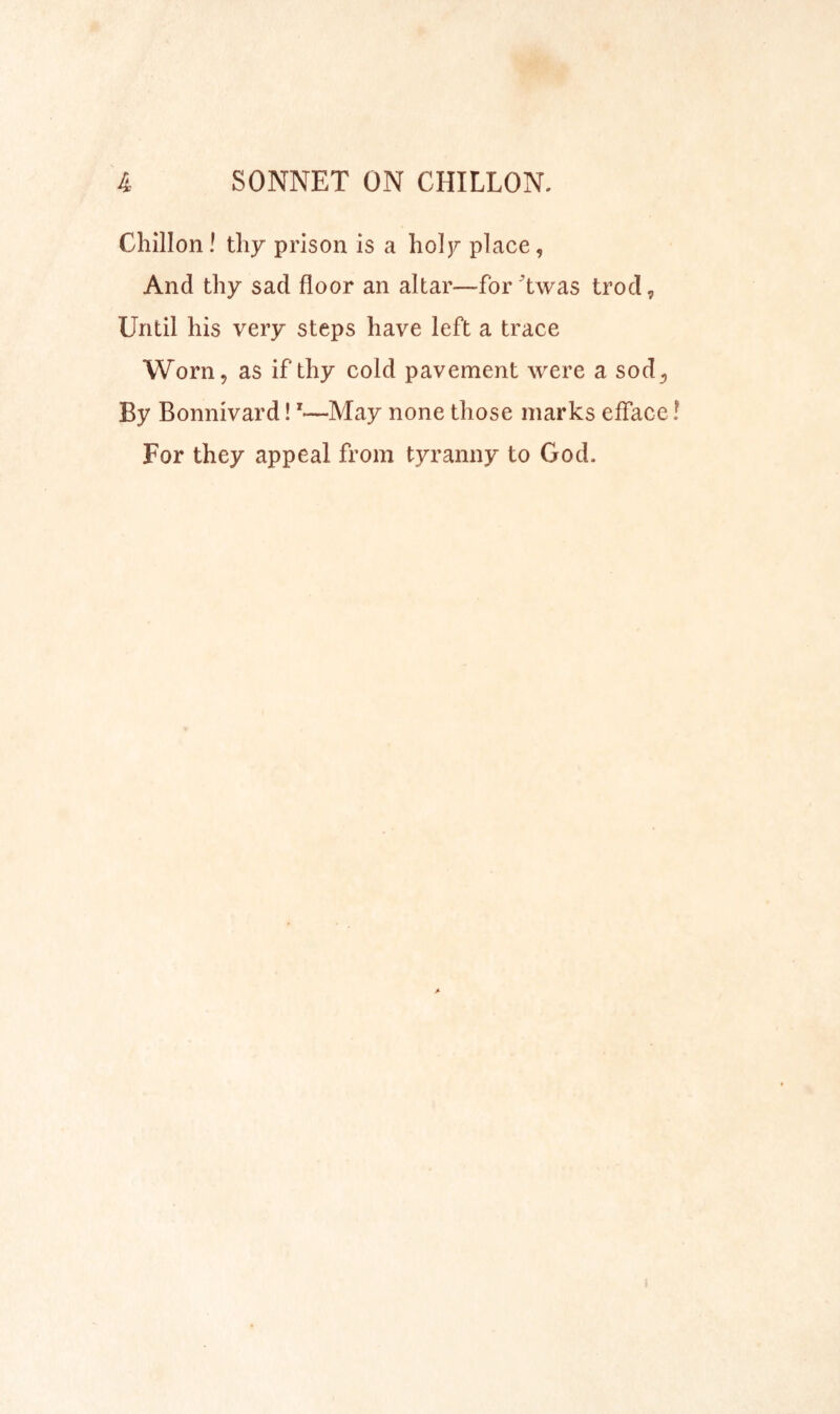 Chillon! tliy prison is a lioljr place, And thy sad floor an altar—for Twas trod^ Until his very steps have left a trace Worn, as if thy cold pavement were a sod. By Bonnivard!'—May none those marks efface For they appeal from tyranny to God.