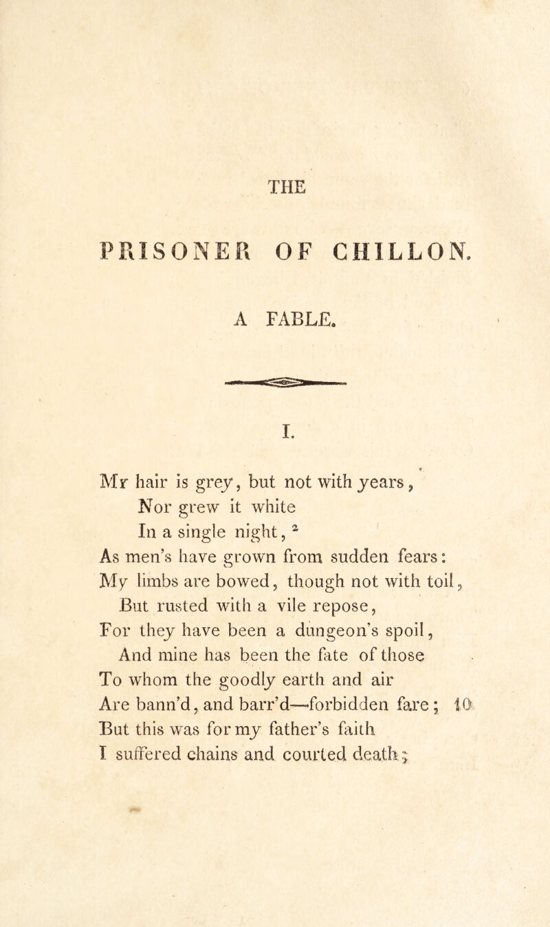 PRISONER OF CHILLON. A FABLE. I. Mr hair is grey, but not with years, Nor grew it white In a single night, ^ As men’s have grown from sudden fears: My limbs are bowed, though not with toil. But rusted with a vile repose. For they have been a dungeon’s spoil. And mine has been the fate of those To whom the goodly earth and air Are bann’d, and barr’d—forbidden fare; 10 But this w'as for my father’s faith I suffered chains and courted death ;