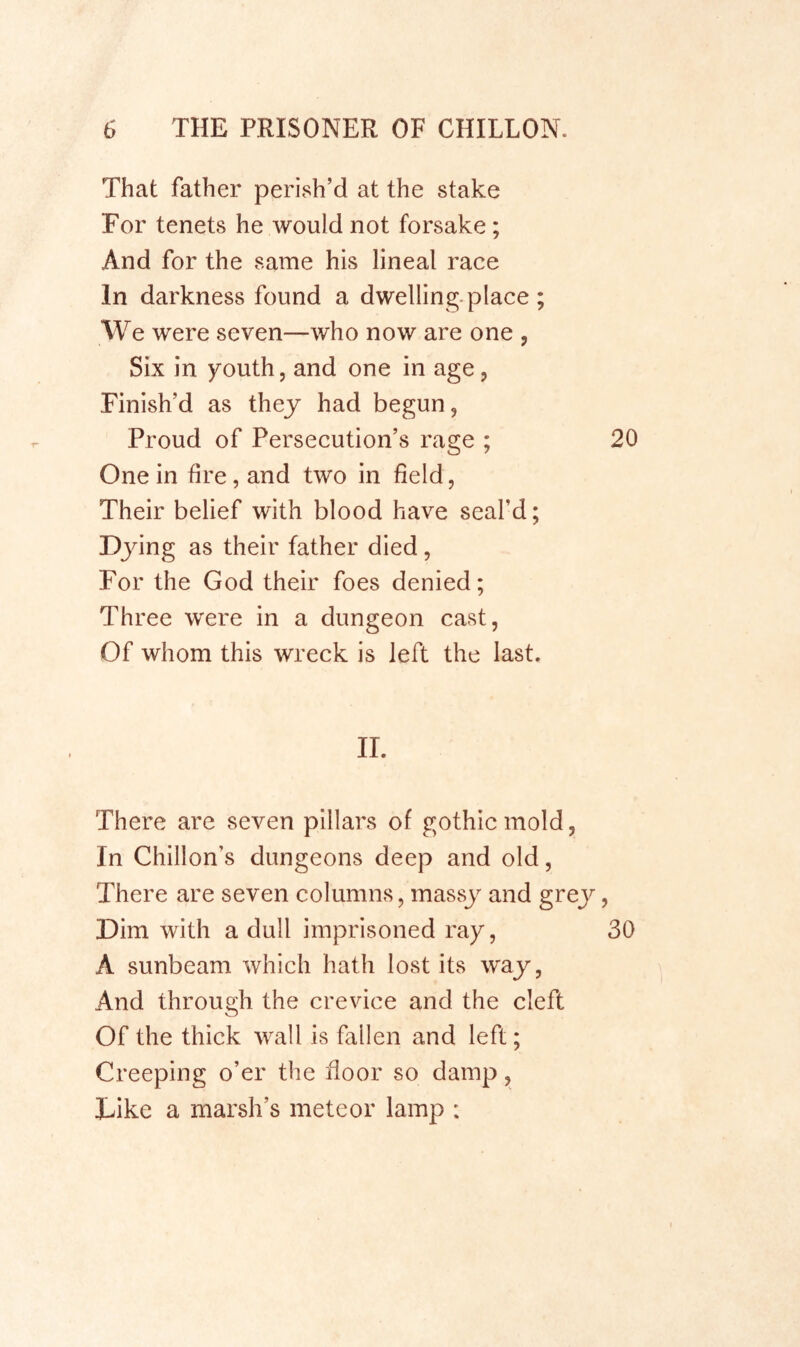 That father perish’d at the stake For tenets he would not forsake; And for the same his lineal race In darkness found a dwelling-place ; We were seven—who now are one , Six in youth, and one in age, Finish’d as they had begun. Proud of Persecution’s rage ; 20 One in fire, and two in field, Their belief with blood have seal’d; Djdng as their father died, For the God their foes denied; Three were in a dungeon cast, Of whom this wreck is left the last. II. There are seven pillars of gothic mold, In Chillon’s dungeons deep and old, There are seven columns, massy and grej^, Dim with a dull imprisoned ray, 30 A sunbeam which hath lost its way, And through the crevice and the cleft Of the thick wall is fallen and left; Creeping o’er the floor so damp, Dike a marsh’s meteor lamp :