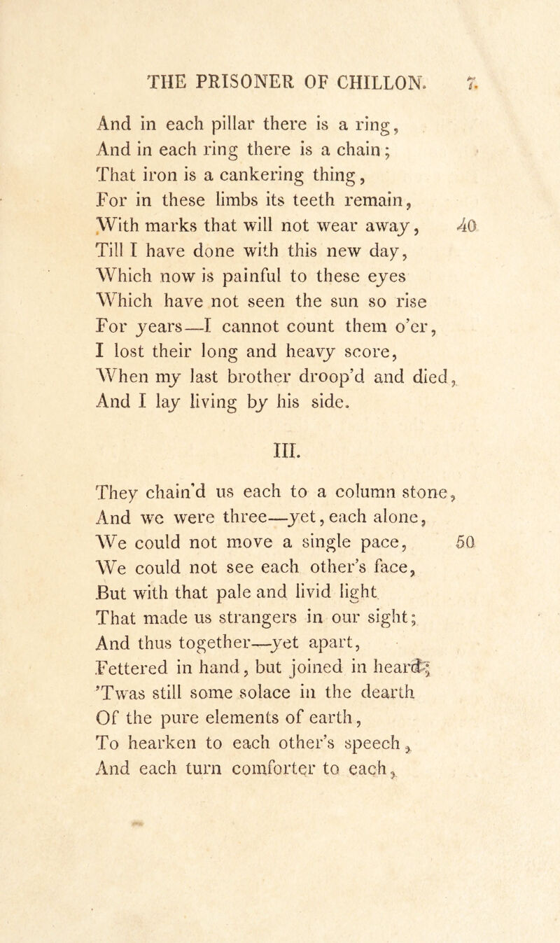 And in each pillar there is a ring, And in each ring there is a chain; That iron is a cankering thing, For in these limbs its teeth remain, With marks that will not wear awaj, AO Till I have done with this new day, Which now is painful to these eyes Which have not seen the sun so rise For years—I cannot count them o’er, I lost their long and heavy score, AVhen my last brother droop’d and died, And I lay living by his side. III. They chain’d us each to a column stone, And we were three—^yet,each alone, We could not move a single pace, 50 We could not see each other’s face, But with that pale and livid light That made us strangers in our sight; And thus together—yet apart. Fettered in hand, but joined in heard^; ’Twas still some solace in the dearth Of the pure elements of earth, To hearken to each other’s speech, And each turn comforter to each,