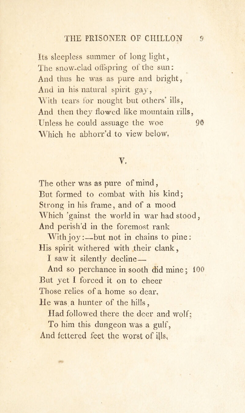 Its sleepless summer of long light. The snow-clad offspring of the sun: And thus he was as pure and bright. And in his natural spirit gaj, With tears for nought but others’ ills. And then they flowed like mountain rills. Unless he could assuage the woe 9® Which he abhorr’d to view below, V. The other was as pure of mind, But formed to combat with his kind; Strong in his frame, and of a mood Which ’gainst the world in war had stood. And perish’d in the foremost rank Withjoj:—but not in chains to pine: His spirit withered with .their clank, I saw it silently decline — And so perchance in sooth did mine; 100 But yet I forced it on to cheer Those relies of a home so dear. He was a hunter of the hills, Had followed there the deer and wolf; To him this dungeon was a gulf, And fettered feet the ^vorst of ills.