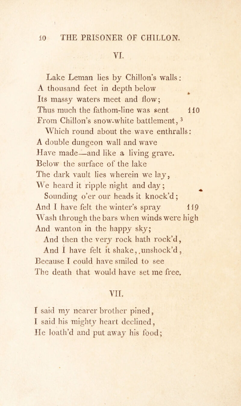 VI. Lake Leman lies by Chillon's walls : A thousand feet in depth below It^ massy waters meet and flow; Thus much the fathom-line was sent 110 From Chillon’s snow-white battlement, ^ Which round about the wave enthralls: A double dungeon wall and wave Have made—and like a living grave. Below the surface of the lake The dark vault lies wherein we lay, We heard it ripple night and day; Sounding o’er our heads it knock’d; And I have felt the winter’s spray 119 Wash through the bars when winds were high And wanton in the happy sky; And then the very rock hath rock’d, And I have felt it shake, .imshock’d, Because I could have smiled to see The death that would have set me free, YII. I said my nearer brother pined, I said his mighty heart declined, He loath’d and put away his food;