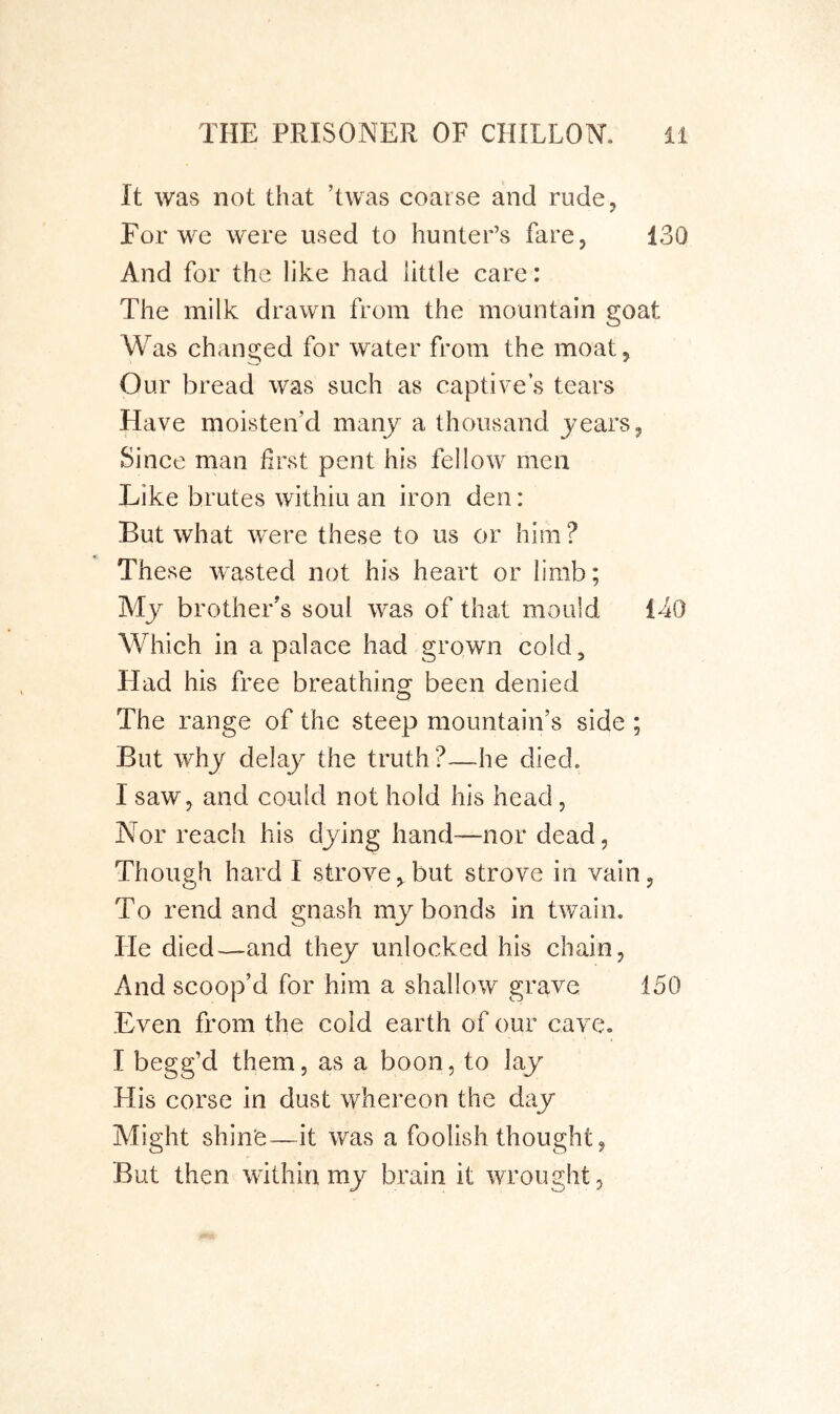 It was not that ’twas coarse alnd rude. For we were used to hunter’s fare, 130 And for the like had little care: The milk drawn from the mountain goat Was changed for water from the moat. Our bread was such as captive s tears Have moisten’d many a thousand years, Since man first pent his fellow men Like brutes withiu an iron den: But what were these to us or him ? These wasted not his heart or limb; My brother’s soul was of that mould 140 Which in a palace had grown cold. Had his free breathing been denied The range of the steep mountain’s side ; But why delay the truth ?—he died. I saw, and could not hold his head, Nor reach his dying hand—nor dead, Though hard I strove,but strove in vain, To rend and gnash my bonds in twain. He died—and they unlocked his chain, And scoop’d for him a shallow grave 150 Even from the cold earth of our cave. I begg’d them, as a boon, to lay -His corse in dust whereon the day Might shine—it was a foolish thought, But then within my brain it wrought,