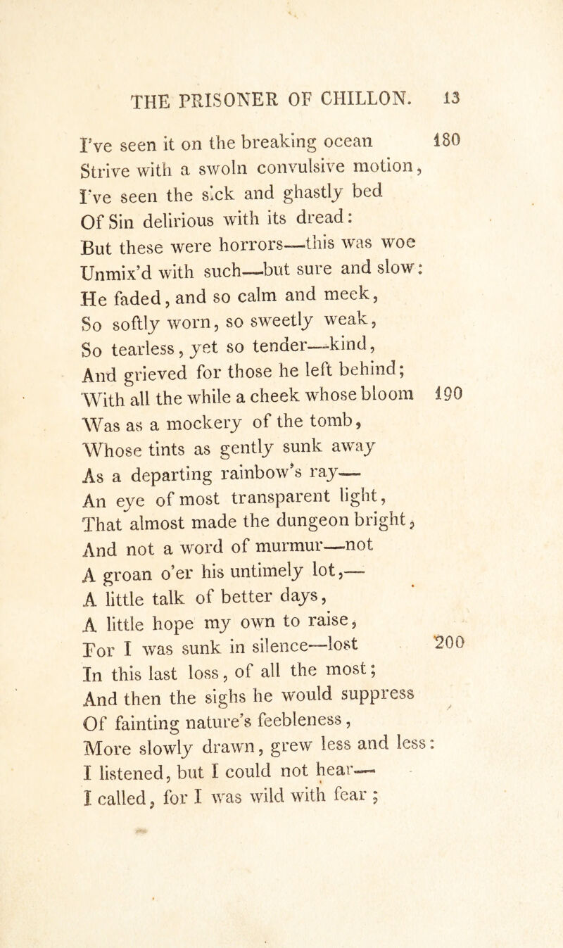 I’ve seen it on the breaking ocean 180 Strive with a swoln convulsive motion, I’ve seen the sick and ghastly bed Of Sin delirious with its dread: But these were horrors—this was woe Unmix’d with such—but sure and slow c He faded, and so calm and meek, So softly worn, so sweetly weak. So tearless, yet so tender—kind, And grieved for those he left behind; With all the while a cheek whose bloom 190 Was as a mockery of the tomb, Whose tints as gently sunk away As a departing rainbow’s ray— An eye of most transparent light. That almost made the dungeon bright, And not a word of murmur—not A groan o’er his untimely lot,— A little talk of better days, A little hope my own to raise. For I was sunk in silence—lost ROO In this last loss, of all the most; And then the sighs he would suppress Of fainting nature’s feebleness, More slowly drawn, grew less and less: I listened, but I could not hear— I called, for I was wild with fear ;