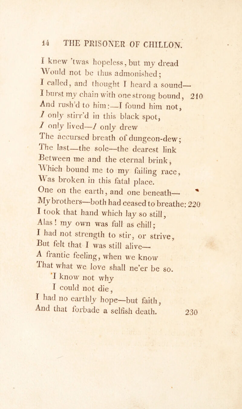 I knew ’twas hopeless, but my dread Would not be thus admonished; 1 called, and thought T heard a sound—- I burst my chain with one strong bound, 210 And rush d to him;—I found him not, / only stirr’d in this black spot, 1 only lived—1 only drew The accursed breath of dungeon-dew; The last—the sole—the dearest link Between me and the eternal brink, hich bound me to my failing I'ace, Was broken in this fatal place. One on the earth, and one beneath—• My brothers—both had ceased to breathe; 220 I took that hand which lay so still, Alas! my own was full as chill; I had not strength to stir, or strive, But felt that I was still alive-— A frantic feeling, when we know lhat what we love shall ne’er be so. T know not why I could not die, I had no earthly hope—but faith, And that forbade a selfish death. 230