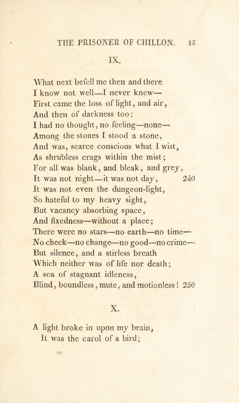 IX. What next befell me then and there I know not well—I never knew— First came the loss of light, and air. And then of darkness too: I had no thought, no feeling—none-^ Among the stones I stood a stone. And was, scarce conscious what I wist. As shrubless crags within the mist; For all was blank, and bleak, and grej. It was not night—it was not day, 240 It was not even the dungeon-light, So hateful to mj heavy sight. But vacancy absorbing space, And fixedness—without a place; There were no stars—no earth—no time— No check—no change—no good—no crime— But silence, and a stirless breath Which neither was of life nor death; A sea of stagnant idleness, Blind, boundless, mute, and motionless I 250 X. ^ A light broke in upon my brain, It was the carol of a bird;