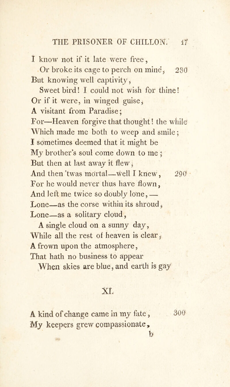 i know not if it late were free, Or broke its cage to perch on mindp 280 But knowing well captivity, Sweet bird! I could not wish for thine 1 Or if it were, in winged guise^ A visitant from Paradise; For—Heaven forgive that thought! the while' Which made me both to weep and smile; I sometimes deemed that it might be My brother s soul come down to me ; But then at last away it flew; And then ’twas mortal—well I knew, 290 For he would never thus have flown, And left me twice so doubly lone, -— Lone—as the corse within its shroud, Lone—as a solitary cloud, A single cloud on a sunny day, AVhile all the rest of heaven is clear, A frown upon the atmosphere, That hath no business to appear When skies are blue , and earth is gay xr. A kind of change came in my fate, 300 My keepers grew compassionate, h