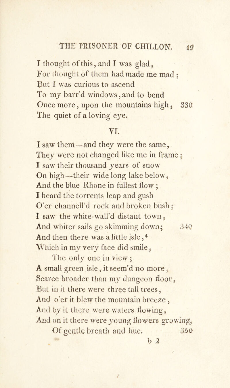 I thought of this, and I was glad, For thought of them had made me mad ; But I was curious to ascend To my barr’d windows, and to bend Once more, upon the mountains high, 330 The quiet of a loving eje. VI. I saw them—and they were the same, They were not changed like me in frame ; I saw their thousand years of snow On high—their wide long lake below, And the blue Rhone in fullest flow ; I heard the torrents leap and gush O’er channell’d rock and broken bush; I saw the white-wall’d distant town, And whiter sails go skimming down; 34Q And then there was a little isle W fiich in my very face did smile j, The only one in view ; A small green isle, it seem’d no more ^ Scarce broader than my dungeon floor, But in it there were three tall trees. And o’er it blew the mountain breeze , And by it there were waters flowing, And on it there were young flowers growings Of gentle breath and hue. 35t> b 2 /