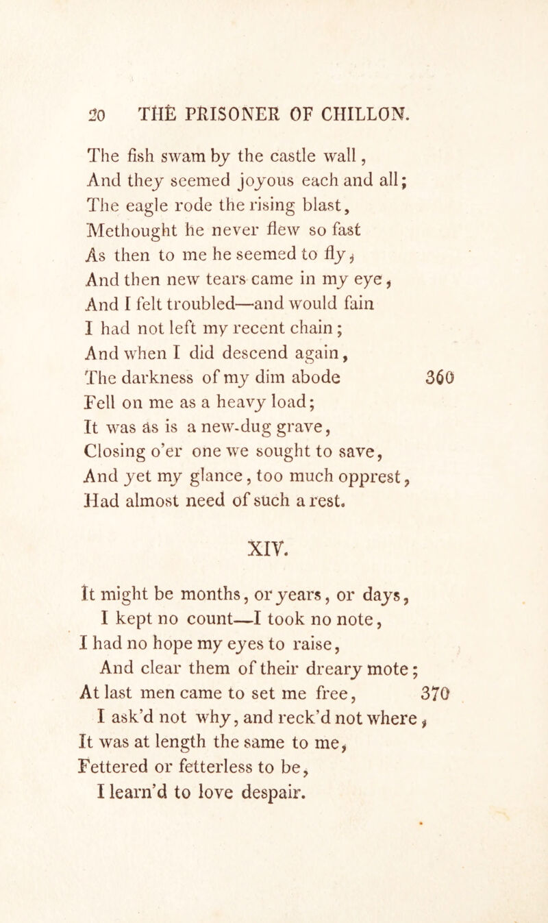 The fish swam bj the castle wall, And thej seemed joyous each and all; The eagle rode the rising blast, Methought he never flew so fast As then to me he seemed to fly ^ And then new tears came in my eye ^ And I felt troubled—and would fain I had not left my recent chain; And when I did descend again, The darkness of my dim abode Fell on me as a heavy load; It was as is a new-dug grave, Closing o’er one we sought to save, And yet my glance, too much opprest, Had almost need of such a rest. xiy. it might be months, or years, or days, I kept no count—I took no note, I had no hope my eyes to raise, And clear them of their dreary mote; At last men came to set me free, I ask’d not why, and reck’d not where It was at length the same to me, Fettered or fetterless to be, I learn’d to love despair.