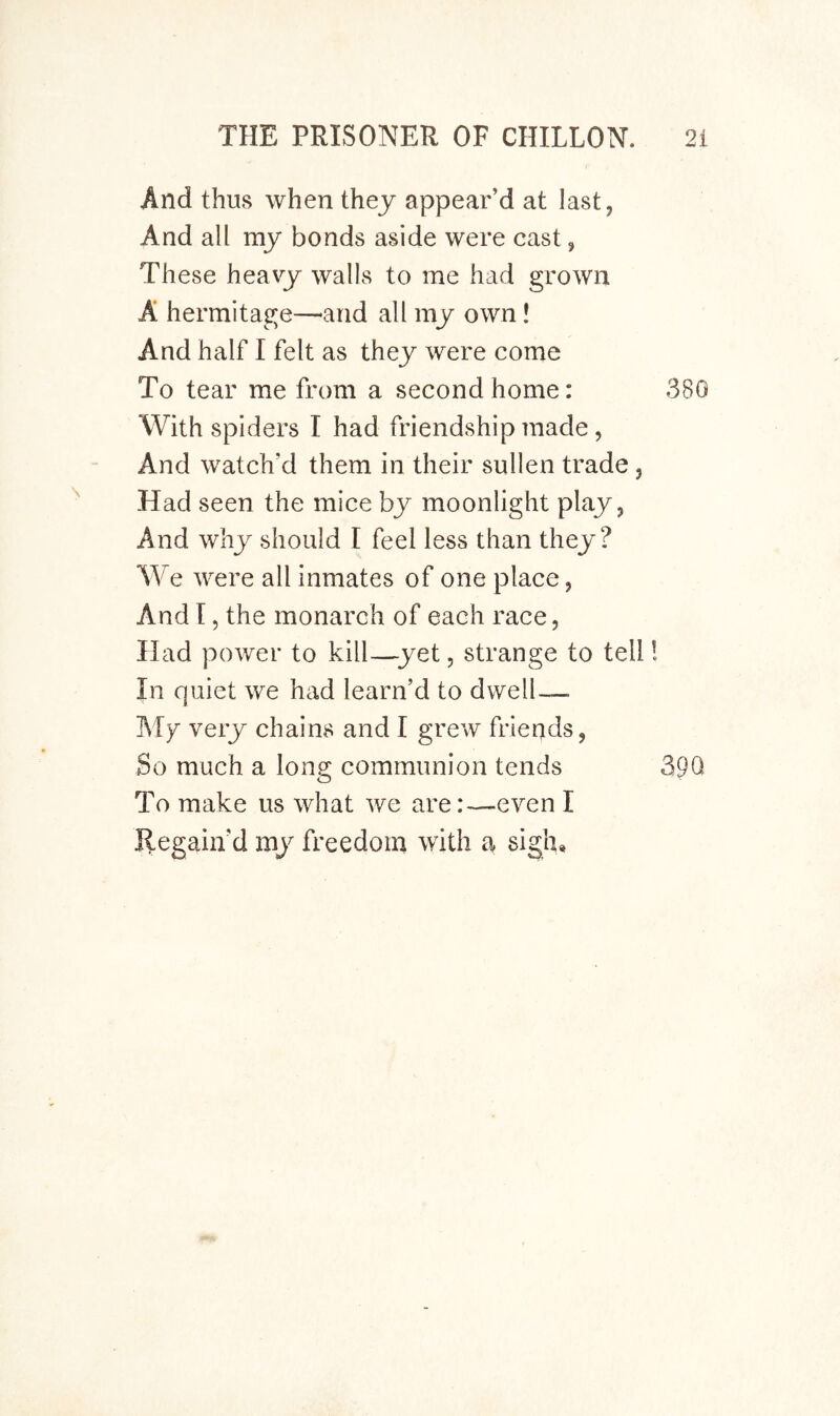 And thus when they appear’d at last, And all my bonds aside were cast, These heavy walls to me had grown A hermitage—^arid all my own! And half I felt as they were come To tear me from a second home: 380 With spiders I had friendship made, And watch’d them in their sullen trade , Had seen the mice by moonlight play, And why should I feel less than they? We were all inmates of one place, And 15 the monarch of each race, Had power to kill—^yet, strange to tell! In quiet we had learn’d to dwell— I\Ty very chains and I grew friends, So much a long communion tends 39Q To make us what we are:—even I Regain’d my freedom with a sigh.