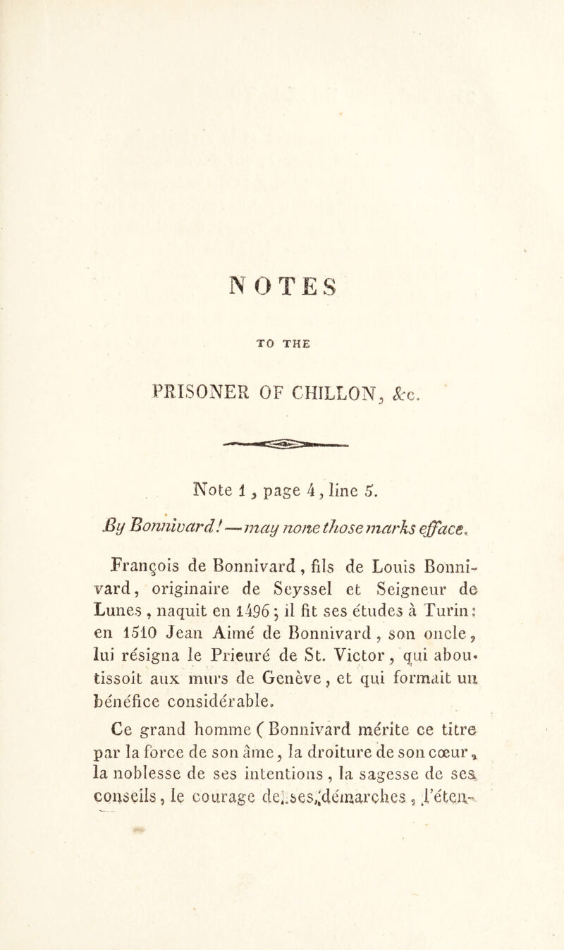 IN O T E S TO THE PRISONER OF CHILLON, See. Note 1 j page 4^ line By Bonnivard!—may none those marks efface, Francois de Bonnivard, fils de Louis Bonni- vard, originaire de Seyssel et Seigneur de Lunes , naquit en l496; il fit ses etudes a Turin: en 1510 Jean Aime de Bonnivard, son oncle, lui resigiia le Prieure de St. Victor, qui abou- tissoit aux murs de Geneve, et qui formait uu b^iefice considerable, Ce grand honime ( Bonnivard merite ce litre par la force de son ame, la droiture de son coeur ^ la noblesse de ses intentions , la sagesse de sea conseils, le courage dei:ses,;demarches , .I’eteia-