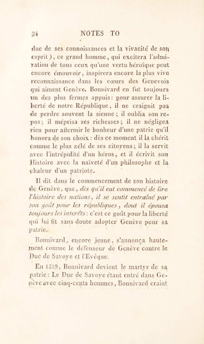 due de ses connoissances et la vivacite cle son esprit), ce grand homme, qui excitera I’admi- ration de tous ceux qu’une vertu heroique peut encore emouvoir, inspirera encore la plus vive reconnaissance dans les coeurs des Genevois qui aiment Geneve* Bonnivard en fut toujours im des plus fermes appuis: pour assurer la li- berie de notre Republique, il ne craignit pas de perdre souvent la sienne ; il oublia son re- pos:, il meprisa ses richesses ; il ne negligea rien pour alierinir le bonheur d’une patrie qu'il honora de son choix: des ce moment il la eherit comme Ic plus zele de ses citoyens; il la servit avec I’intrepidite d’un heros, et il ecrivit son llistoire avec la naivete d’un philosoplie et la ebalcur d’un patriote. Il dit dans le commencement de son histoire de Geneve, que, des c/iiil eut coimneiice de lire Tllistoire des nations^ il se sentit entrame par son gout pour les republiqucs ^ dout il epousa toujours les intercts: e’est ce gout pour la liberte qui lui fit sans doute adopter Geneve pour sa patrie. Bonnivard, encore jeune, s’annonca liaute- ment comme le defenseur de Geneve contre le I)uc de Savoye et I’Evoque. En lol9, Bonnivard devient le martyr de sa patrie : Le Due de Savoye ctant entre dans Ge- neve avec cin(|-ccnts liommes, Bonnivard craint