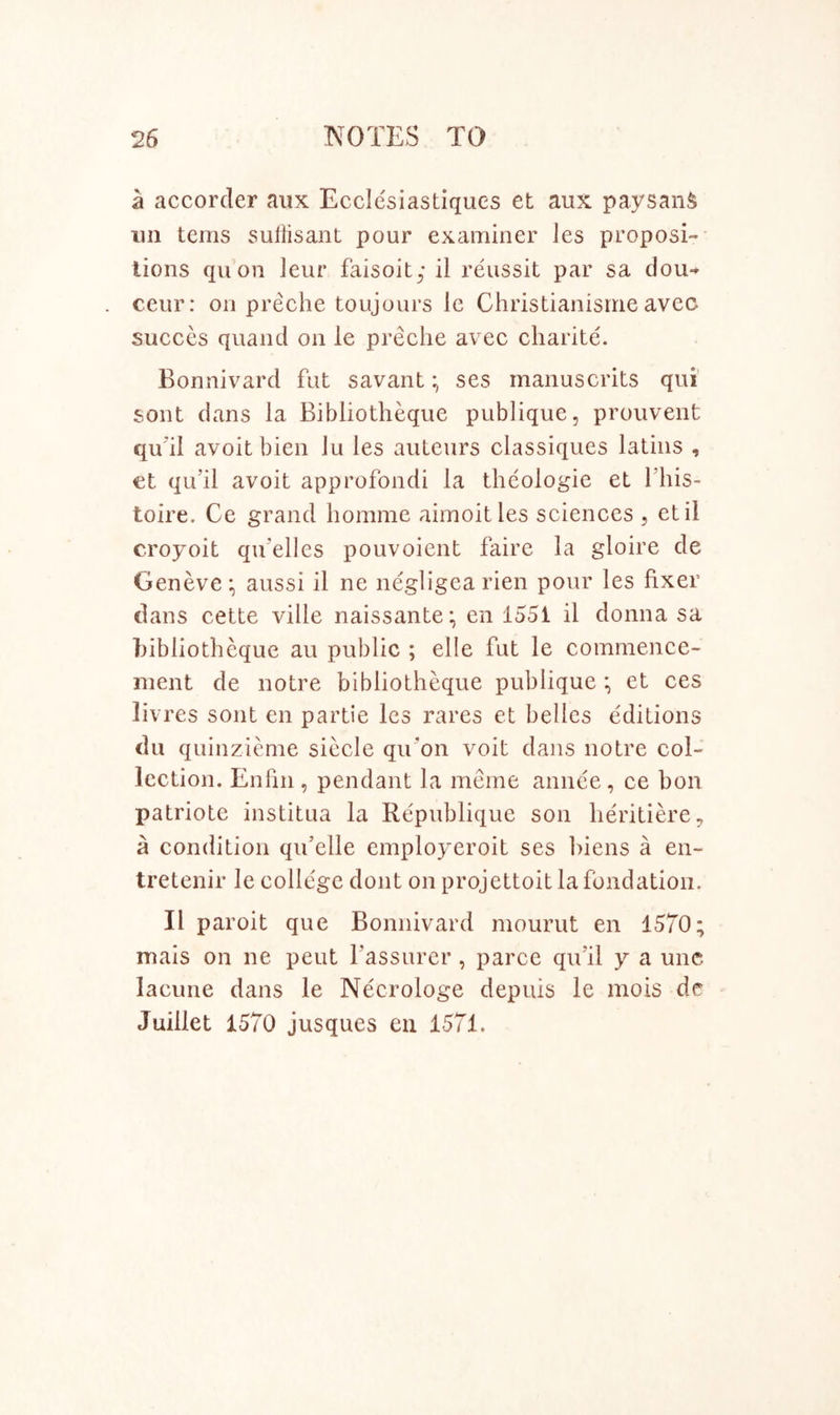 a accorder aux Ecclesiastiques et aux paysanS un terns sullisant pour examiner les proposi- tions qu on leur faisoit; il reussit par sa dou- ceur: on preche toujours le Christianisnie avec sueces quand on le preche avec charite. Bonnivard fat savant; ses manuscrits qui sont dans la Bibliotheque publique, prouvent quhl avoit bien Ju les auteurs classiques latiiis , €t qu’il avoit approfondi la theologie et fhis- toire. Ce grand homme aimoitles sciences , etil croyoit qu’elles pouvoient faire la gloire de Geneveaussi il ne negligea rien pour les fixer dans cette ville naissante; en 1551 il donna sa hibliotheque au public ; elle fut le commence- ment de notre bibliotheque publique et ces livres sont en partie les rares et belles editions dll quinzieme siecle quon voit dans notre col- lection. Enfm , pendant la mcme annce , ce bon patriote institua la Republique son heritiere, a condition qu’elle employeroit ses hiens a en- tretenir le college dont on projettoit la fondatioii. Il paroit que Bonnivard mourut en 1570; mais on ne pent Tassurer , paree qifil y a unc lacune dans le Necrologe depuis le mois de Juillet 1570 jusques eii 1571.