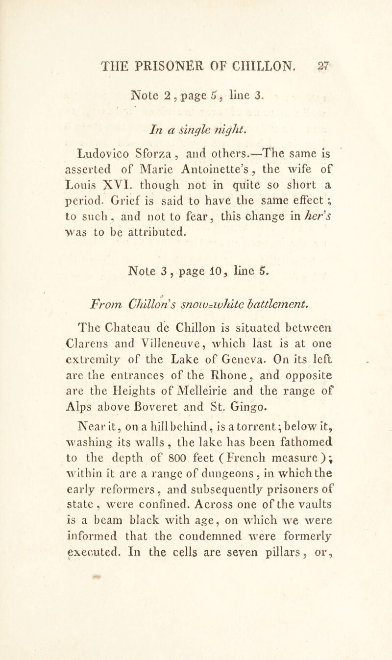 Note 2 5 page 6, line 3. In a single night. Ludovico Sforza , and others.—The same is asserted of Marie Antoinette’s, the wife of Louis XVL though not in quite so short a period. Grief is said to have the same effect; to such, and not to fear, this change vsxhers was to be attributed. Note 3 5 page 10, line 5. From Chilton’s snow-white battlement. The Chateau de Chillon is situated between Clarens and Villeneuve, which last is at one extremity of the Lake of Geneva. On its left are the entrances of the Rhone, and opposite are the Heights of Melleirie and the range of Alps above Boveret and St. Gingo* Near it, on a hill behind, is a torrent; below it, washing its walls , the lake has been fathomed to the depth of 800 feet (French measure ); wdthin it are a range of dungeons , in which the early reformers , and subsequently prisoners of state , were confined. Across one of the vaults is a beam black wdth age, on which we were informed that the condemned -were formerly executed. In the cells are seven pillars, or,