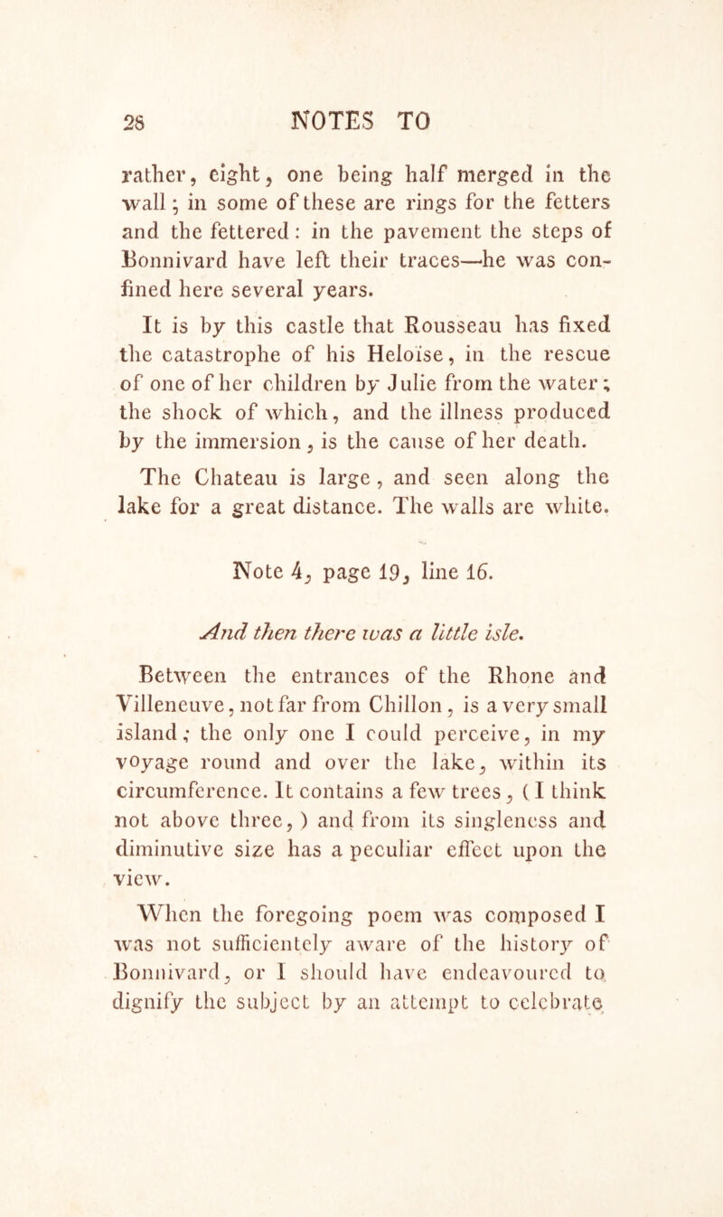 rather, eight, one being half merged in the wall; in some of these are rings for the fetters and the fettered: in the pavement the steps of Eonnivard have left their traces—^he was con- fined here several years. It is by this castle that Rousseau has fixed the catastrophe of his Heloise, in the rescue of one of her children by Julie from the water; the shock of which, and the illness produced by the immersion, is the cause of her death. The Chateau is large , and seen along the lake for a great distance. The walls are white. Note 4, page 19, line 16. And then there was a little isle* Between the entrances of the Rhone and Villeneuve, not far from Chillon , is a very small island; the only one I could perceive, in my voyage round and over the lake, within its circumference. It contains a few trees, (I think not above three, ) and from its singleness and diminutive size has a peculiar effect upon the view. When the foregoing poem was composed I was not sufficientcly aware of the history of Eonnivard, or I should have endeavoured to. dignify the subject by an attempt to celebrate