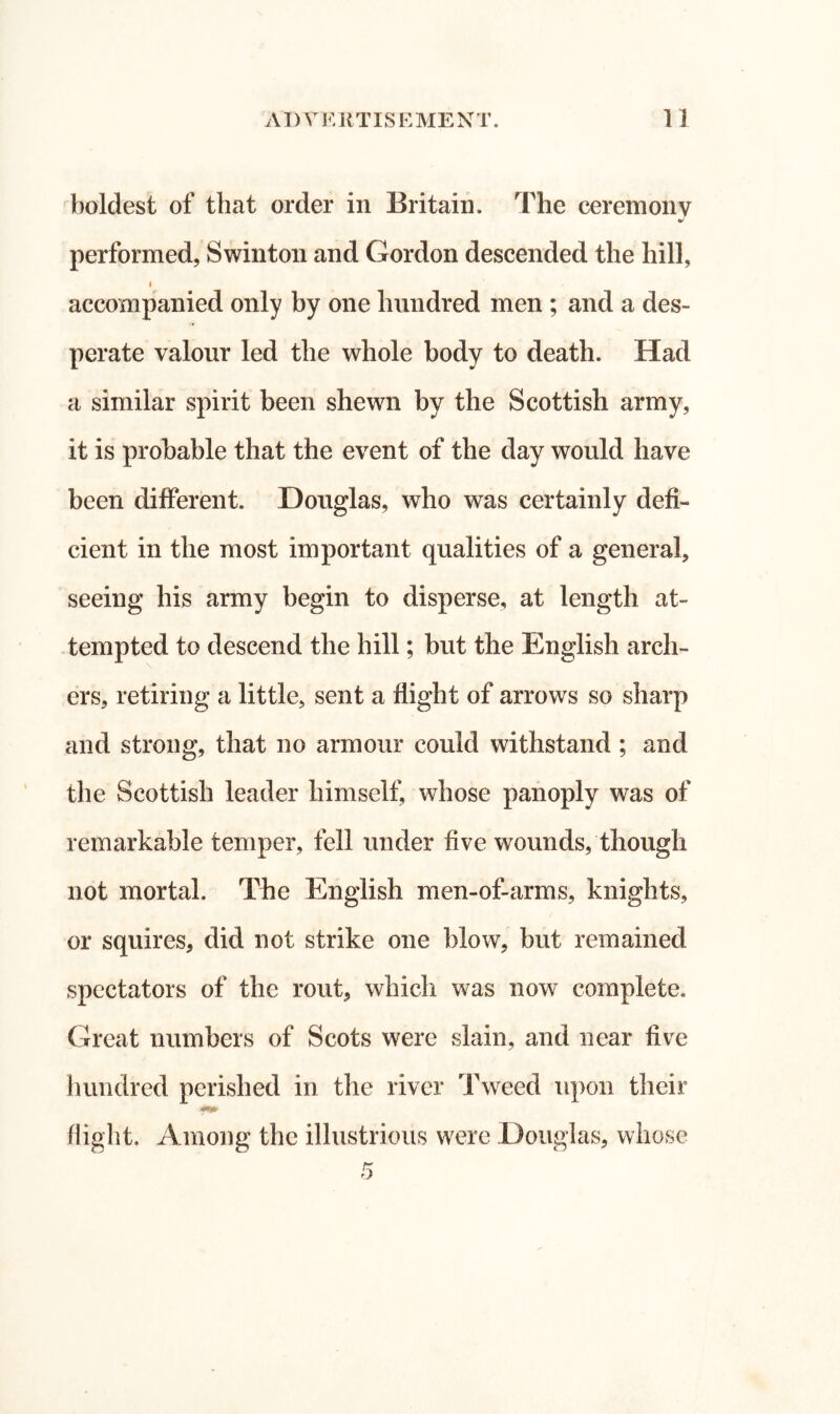 boldest of that order in Britain. The ceremony performed, Swinton and Gordon descended the hill, I accompanied only by one hundred men ; and a des- perate valour led the whole body to death. Had a similar spirit been shewn by the Scottish army, it is probable that the event of the day would have been different. Douglas, who was certainly defi- cient in the most important qualities of a general, seeing his army begin to disperse, at length at- tempted to descend the hill; but the English arch- ers, retiring a little, sent a flight of arrows so sharp and strong, that no armour could withstand ; and the Scottish leader himself, whose panoply was of remarkable temper, fell under five wounds, though not mortal. The English men-of-arms, knights, or squires, did not strike one blow, but remained spectators of the rout, which was now complete. Great numbers of Scots were slain, and near five liimdred perished in the river Tweed upon their flight. Among the illustrious were Douglas, whose