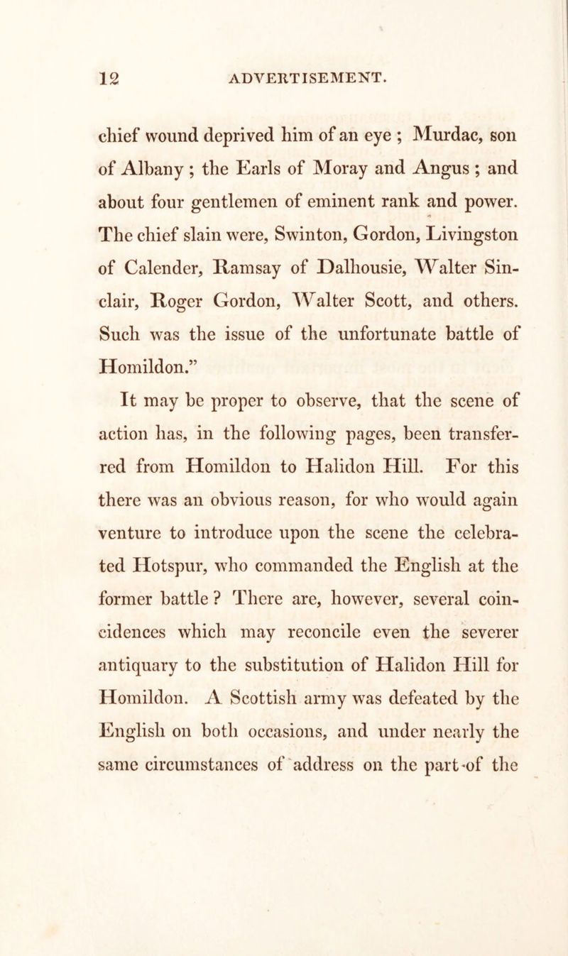 chief wound deprived him of an eye ; Murdac, son of Albany ; the Earls of Moray and Angus ; and about four gentlemen of eminent rank and power. The chief slain were, Swinton, Gordon, Livingston of Calender, Ramsay of Dalhousie, Walter Sin- clair, Roger Gordon, Walter Scott, and others. Such was the issue of the unfortunate battle of Homildon.” It may be proper to observe, that the scene of action has, in the following pages, been transfer- red from Homildon to Halidon Hill. For this there was an obvious reason, for who would again venture to introduce upon the scene the celebra- ted Hotspur, who commanded the English at the former battle ? There are, however, several coin- cidences which may reconcile even the severer antiquary to the substitution of Halidon Hill for Homildon. A Scottish army was defeated by the English on both occasions, and under nearly the same circumstances of ^address on the part*of the